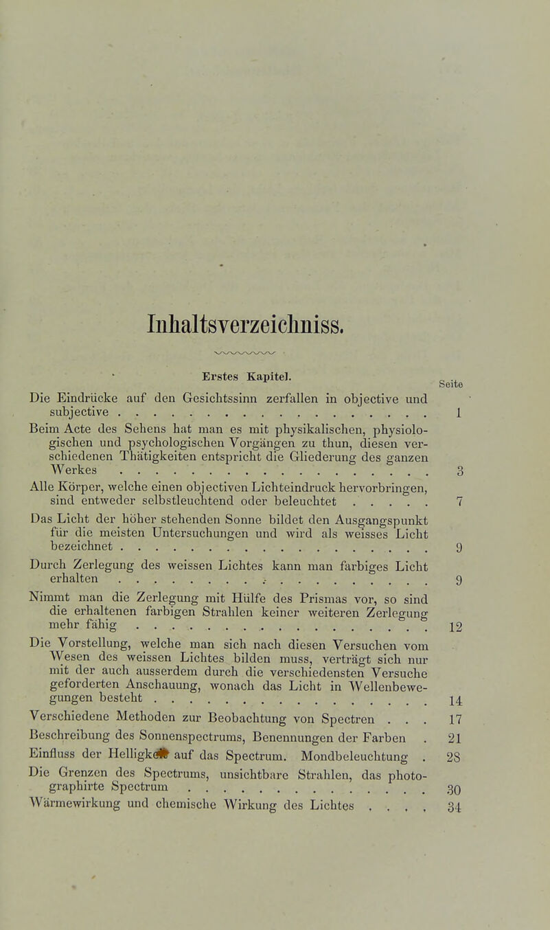 Inhaltsverzeicliniss. Erstes Kapitel. „ Seite Die Eindrücke auf den Gesichtssinn zerfallen in objective und subjective 1 Beim Acte des Sehens hat man es mit physikalischen, physiolo- gischen und psychologischen Vorgängen zu thun, diesen ver- schiedenen Thätigkeiten entspricht die Gliederung des ganzen Werkes 3 Alle Körper, welche einen objeetiven Lichteindruck hervorbringen, sind entweder selbstleuchtend oder beleuchtet 7 Das Licht der höher stehenden Sonne bildet den Ausgangspunkt für die meisten Untersuchungen und wird als weisses Licht bezeichnet 9 Durch Zerlegung des weissen Lichtes kann man farbiges Licht erhalten .- 9 Nimmt man die Zerlegung mit Hülfe des Prismas vor, so sind die erhaltenen farbigen Strahlen keiner weiteren Zerlegung mehr fähig 12 Die Vorstellung, welche man sich nach diesen Versuchen vom Wesen des weissen Lichtes bilden muss, verträgt sich nur mit der auch ausserdem durch die verschiedensten Versuche geforderten Anschauung, wonach das Licht in Wellenbewe- gungen besteht 14 Verschiedene Methoden zur Beobachtung von Spectren ... 17 Beschreibung des Sonnenspectrums, Benennungen der Farben . 21 Einfluss der Helligkc* auf das Spectrum. Mondbeleuchtung . 28 Die Grenzen des Spectrums, unsichtbare Strahlen, das photo- graphirte Spectrum 30 Wärmewirkung und chemische Wirkung des Lichtes .... 34