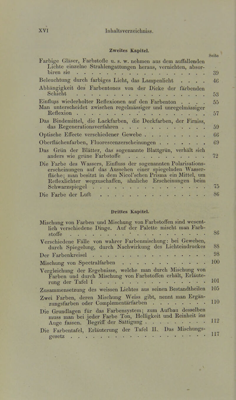 Zweites Kapitel. Seite Farbige Gläser, Farbstofie u. s. w. nehmen aus dem auffallenden Lichte einzelne Strahlengattungen heraus, vernichten, absor- biren sie 39 Beleuchtung durch farbiges Licht, das Lampenlicht .... 4G Ablüingigkeit des Farbentones von der Dicke der färbenden Schicht 53 Einflußs wiederholter Reflexionen auf den Farbenton .... 55 Man unterscheidet zwischen regelmässiger und unregelmässiger Reflexion  57 Das Bindemittel, die Lackfarben, die Deckfarben, der Firniss, das Regenerationsverfahren 59 Optische Effecte verschiedener Gewebe 66 Oberflächenfarben, Fluorescenzerscheinungen 69 Das Grün der Blätter, das sogenannte Blattgrün, verhält sich anders wie grüne Farbstoffe 72 Die Farbe des Wassers, Einfluss der sogenannten Polarisations- erscheinungen auf das Aussehen einer spiegelnden Wasser- fläche; man besitzt in dem Nicol'schen Prisma ein Mittel, um Reflexlichter wegzuschaffen, ähnliche Erscheinungen beim Schwarzspiegel 75 Die Farbe der Luft 86 Drittes Kapitel. Mischung von Farben und Mischung von Farbstoffen sind wesent- lich verschiedene Dinge. Auf der Palette mischt man Farb- stoffe • S6 Verschiedene Fälle von wahrer Farbenmischung: bei Geweben, durch Spiegelung, durch Nachwirkung des Lichteindruckes 88 Der Farbenkreisel 98 Mischung von Spectralfarben 100 Vergleichung der Ergebnisse, welche man durch Mischung von Farben und durch Mischung von Farbstoffen erhält, Erläute- rung der Tafel I 101 Zusammensetzung des weissen Lichtes aus seinen Bestandtheilen 105 Zwei Farben, deren Mischung Weiss gibt, nennt man Ergän- zungsfarben oder Complementärfarben 110 Die Grundlagen für das Farbensystem; zum Aufbau desselben muss man bei jeder Farbe Ton, HelHgkeit und Reinheit ins Auge fassen. Begriff der Sättigung 112 Die Farbentafel, Erläuterung der Tafel II. Das Mischungs- gesetz