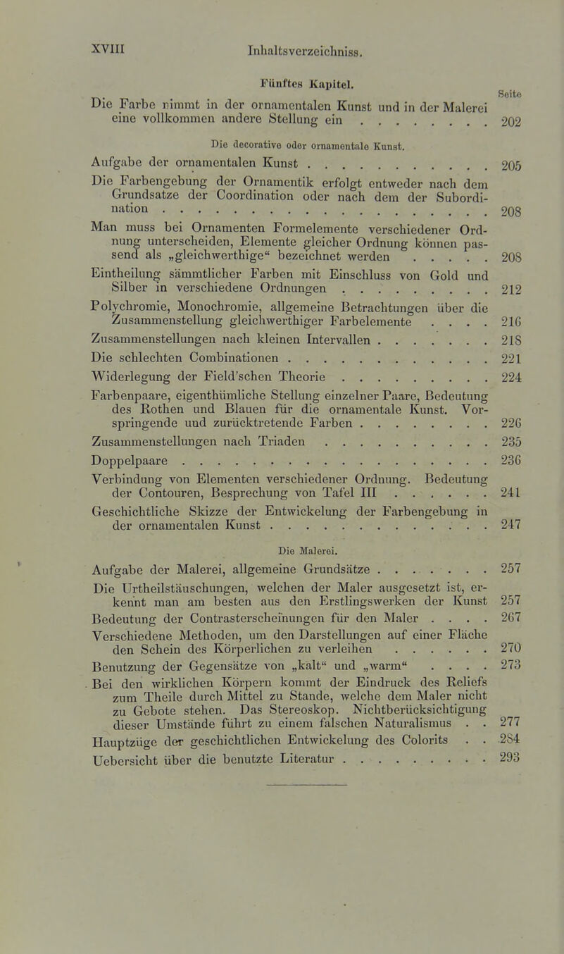 Fünftes Kapitel. Soito Die Farbe nimmt in der ornamentalen Kunst und in der Malerei eine vollkommen andere Stellung ein 202 Die decorative oder ornamentale Kunst. Aufgabe der ornamentalen Kunst 205 Die Farbengebung der Ornamentik erfolgt entweder nach dem Grundsatze der Coordination oder nach dem der Subordi- nation 9Qg Man muss bei Ornamenten Formelemente verschiedener Ord- nung unterscheiden, Elemente gleicher Ordnung können pas- send als „gleichwerthige bezeichnet werden 208 Eintheilung sämmtlicher Farben mit Einschluss von Gold und Silber in verschiedene Ordnungen 212 Polychromie, Monochromie, allgemeine Betrachtungen über die Zusammenstellung gleichwerthiger Farbelemente .... 21G Zusammenstellungen nach kleinen Intervallen 218 Die schlechten Combinationen 221 Widerlegung der Field'schen Theorie 224 Farbenpaare, eigenthümliche Stellung einzelner Paare, Bedeutung des Rothen und Blauen für die ornamentale Kunst. Vor- springende und zurücktretende Farben 226 Zusammenstellungen nach Triaden 235 Doppelpaare 236 Verbindung von Elementen verschiedener Ordnung. Bedeutung der Contouren, Besprechung von Tafel III 241 Geschichtliche Skizze der Entwickelung der Farbengebung in der ornamentalen Kunst 247 Die Malerei. Aufgabe der Malerei, allgemeine Grundsätze ....... 257 Die Urtheilstäuschungen, welchen der Maler ausgesetzt ist, er- kennt man am besten aus den Erstlingswerken der Kunst 257 Bedeutung der Contrasterscheinungen für den Maler .... 267 Verschiedene Methoden, um den Darstellungen auf einer Fläche den Schein des Körperlichen zu verleihen 270 Benutzung der Gegensätze von „kalt und „warm .... 273 Bei den wirklichen Körpern kommt der Eindruck des Reliefs zum Theile durch Mittel zu Stande, Avelche dem Maler nicht zu Gebote stehen. Das Stereoskop. Nichtberücksichtigung dieser Umstände führt zu einem falschen Naturalismus . . 277 Ilauptzüge der geschichtlichen Entwickelung des Colorits . . 2S4 Uebersicht über die benutzte Literatur 293