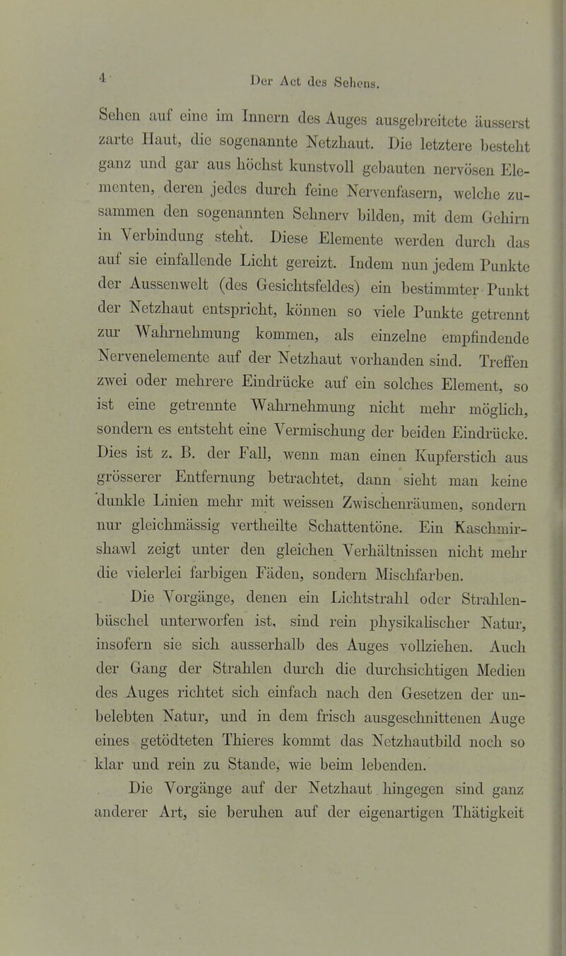 Sehen auf eine im Innern des Auges ausgebreitete äusserst zarte Haut, die sogenannte Netzhaut. Die letztere besteht ganz und gar aus höchst kunstvoll gebauten nervösen Ele- menten, deren jedes durch feine Nervenfasern, welche zu- sammen den sogenannten Sehnerv bilden, mit dem Gehirn in Verbindung steht. Diese Elemente werden durch das auf sie einfallende Licht gereizt. Indem nun jedem Punkte der Aussenwelt (des Gesichtsfeldes) ein bestimmter Punkt der Netzhaut entspricht, können so viele Punkte getrennt zur Wahi-nehmung kommen, als einzelne empfindende Nervenelemente auf der Netzhaut vorhanden sind. Treffen zwei oder mehrere Eindrücke auf ein solches Element, so ist eine getrennte Wahrnehmung nicht mehr möghch, sondern es entsteht eine Vermischung der beiden Eindrücke. Dies ist z. B. der Fall, wenn man einen Kupferstich aus grösserer Entfernung betrachtet, dann sieht man keine dunkle Linien mehr mit weissen Zwischenräumen, sondern nur gleichmässig vertheilte Schattentöne. Ein Kaschmir- shawl zeigt unter den gleichen Verhältnissen nicht mehr die vielerlei farbigen Fäden, sondern Mischfarben. Die Vorgänge, denen ein Lichtstrahl oder Strahlen- büschel unterworfen ist, sind rein physikahscher Natur, insofern sie sich ausserhalb des Auges vollziehen. Auch der Gang der Strahlen durch die durchsichtigen Medien des Auges richtet sich einfach nach den Gesetzen der un- belebten Natur, und in dem frisch ausgeschnittenen Auge eines getödteten Thieres kommt das Netzhautbild noch so klar und rein zu Stande, wie beim lebenden. Die Vorgänge auf der Netzhaut hingegen sind ganz anderer Art, sie beruhen auf der eigenartigen Thätigkeit