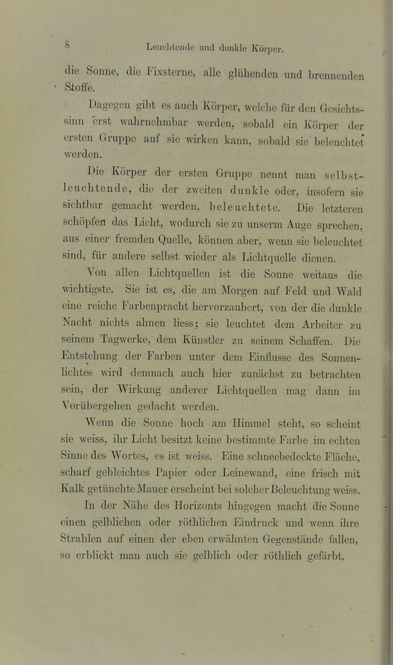ö LGuclitende und dunkle Körper. die Sonne, die Fixsterne, alle glühenden und brennenden Stoffe. Dagegen gibt es auch Körper, welche für den Gesichts- sinn erst wahrnehmbar werden, sobald ein Körper der ersten Gruppe auf sie wu-ken kann, sobald sie beleuchtet werden. Die- Körper der ersten Gruppe nennt man selbst- leuchtende, die der zweiten dunkle oder, insofern sie sichtbar gemacht werden, beleuchtete. Die letzteren schöpfen das Licht, wodurch sie zu unserm Auge sprechen, aus einer fi-emden Quelle, können aber, wenn sie beleuchtet sind, für andere selbst wieder als Lichtquelle dienen. Von allen Lichtquellen ist die Sonne weitaus die wichtigste. Sie ist es, die am Morgen auf Feld und Wald eine reiche Farbenpracht hervorzaubert, von der die dunkle Nacht nichts ahnen hess; sie leuchtet dem Arbeiter zu seinem Tagwerke, dem Künstler zu seinem Schaffen. Die Entstehung der Farben unter dem Einflüsse des Sonnen- hchtes wird demnach auch hier zunächst zu betrachten sein, der Wirkung anderer Lichtquellen mag dann im Vorübergehen gedacht werden. Wenn die Sonne hoch am Himmel steht, so scheint sie weiss, ihr Licht besitzt keine bestimmte Farbe im echten Sinne des Wortes, es ist weiss. Eine schneebedeckte Fläche, scharf gebleichtes Papier oder Leinewand, eine frisch mit Kalk getünchte Mauer erscheint bei solcher Beleuchtung weiss. In der Nähe des Horizonts hingegen macht die Sonne einen gelblichen oder röthHchen Eindruck und wenn ihre Strahlen auf einen der eben erwähnten Gegenstände fallen, so erblickt man auch sie gelblich oder röthhch gefärbt.