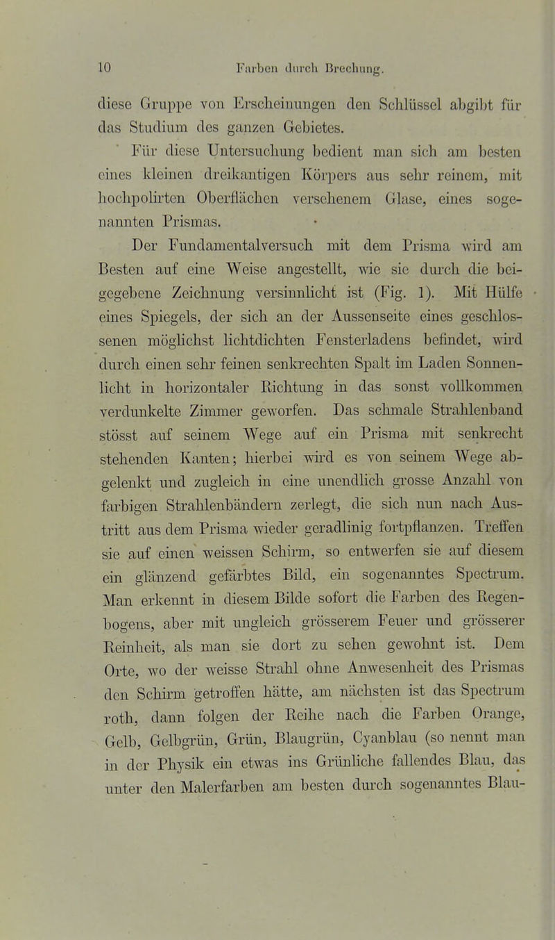diese Gruppe von Erscheinungen den Schlüssel ahgibt für das Studium des ganzen Gebietes. Für diese Untersuchung bedient man sich am besten eines kleinen dreikantigen Körpers aus sehr reinem, mit hochpolirten Oberflächen versehenem Glase, eines soge- nannten Prismas. Der Fundamental versuch mit dem Prisma wird am Besten auf eine Weise angestellt, me sie durch die bei- gegebene Zeichnung versinnlicht ist (Fig. 1). Mit Hülfe eines Spiegels, der sich an der Aussenseite eines geschlos- senen möghchst lichtdichten Fensterladens befindet, -wird durch einen sehr feinen senkrechten Spalt im Laden Sonnen- licht in horizontaler Richtung in das sonst vollkommen verdunkelte Zimmer geworfen. Das schmale Strahlenband stösst auf seinem Wege auf ein Prisma mit senkrecht stehenden Kanten; hierbei wird es von seinem Wege ab- gelenkt und zugleich in eine unendHch gi'osse Anzahl von farbigen Strahlenbändern zerlegt, die sich nun nach Aus- tritt aus dem Prisma wieder geradlinig fortpflanzen. Treffen sie auf einen weissen Schirm, so entwerfen sie auf diesem ein glänzend gefärbtes Bild, ein sogenanntes Spectrum. Man erkennt in diesem Bilde sofort die Farben des Regen- bogens, aber mit ungleich grösserem Feuer und grösserer Reinheit, als man sie dort zu sehen gewohnt ist. Dem Orte, wo der weisse Strahl ohne Anwesenheit des Prismas den Schirm getroffen hätte, am nächsten ist das Spectrum roth, dann folgen der Reihe nach die Farben Orange, Gelb, Gelbgrün, Grün, Blaugrün, Cyanblau (so nennt man in der Physik ein etwas ins Grünhche fallendes Blau, das unter den Malerfarben am besten durch sogenanntes Blau-