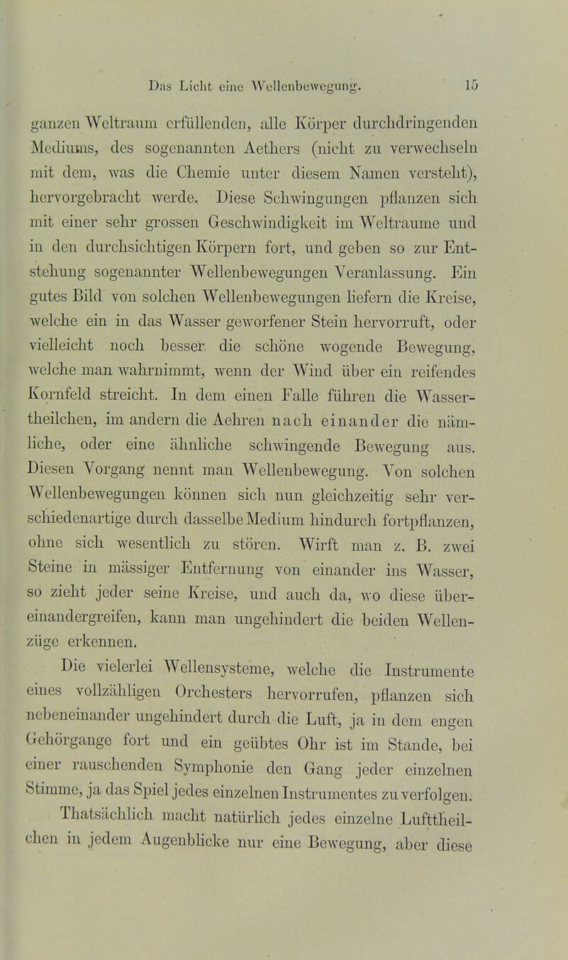 ganzen Weltraum erfüllenden, alle Körper durchdringenden Mediums, des sogenannten Aethers (nicht zu verwechseln mit dem, was die Chemie unter diesem Namen versteht), hervorgebracht werde. Diese Schwingungen pflanzen sich mit einer sehr grossen Geschwindigkeit im Welträume und in den durchsichtigen Körpern fort, und geben so zur Ent- stehung sogenannter Wellenbewegungen Veranlassung. Ein gutes Bild von solchen Wellenbewegungen hefern die Kreise, welche ein in das Wasser geworfener Stein hervorruft, oder vielleicht noch besser die schöne wogende Bewegung, welche man wahrnimmt, wenn der Wind über ein reifendes Kornfeld streicht. In dem einen Falle führen die Wasser^ theilchen, im andern die Aehren nach einander die näm- liche, oder eine ähnliche schwingende Bewegung aus. Diesen Vorgang nennt man Wellenbewegung. Von solchen Wellenbewegungen können sich nun gleichzeitig sehr ver- schiedenartige dm-ch dasselbe Medium hindurch fortpflanzen, ohne sich wesentlich zu stören. Wirft man z. ß. zwei Steine in mässiger Entfernung von einander ins Wasser, so zieht jeder seine Kreise, und auch da, wo diese über- einandergreifen, kann man ungehindert die heiden Wellen- züge erkennen. Die vielerlei Wellensysteme, welche die Instrumente eines vollzähligen Orchesters hervorrufen, pflanzen sich nebeneinander ungehindert durch die Luft, ja in dem engen Gehörgange fort und ein geübtes Ohr ist im Stande, bei einer rauschenden Symphonie den Gang jeder einzelnen Stimme, ja das Spiel jedes einzelnen Instrumentes zu verfolgen. Thatsächlich macht natürhch jedes einzelne Lufttheil- chen in jedem Augenbhcke nur eine Bewegung, aber diese