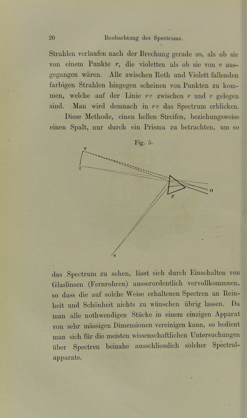 Strahlen verlaufen nacli der Brechung gerade so, als oh sie von einem Punkte r, die violetten als ob sie von v aus- gegangen wären. Alle zwischen Roth und Violett fallenden farbigen Strahlen hingegen scheinen von Punkten zu kom- men, welche auf der Linie zwischen r und v gelegen sind. Man wird demnach in rv das Spectrum erblicken. Diese Methode, einen hellen Streifen, beziehungsweise einen Spalt, nur durch ein Prisma zu betrachten, um so Fig. 5. V das Spectrum zu sehen, lässt sich durch Einschalten von Glashnsen (Fernrohren) ausserordenthch vervollkommnen, so dass die auf solche Weise erhaltenen Specü-en an Rem- heit und Schönheit nichts zu wünschen übrig lassen. Da man alle nothwendigen Stücke in einem einzigen Apparat von sehr massigen Dimensionen vereinigen kann, so bedient man sich für die meisten wissenschaftlichen Untersuchungen über Spectren beinahe ausschliesshch solcher Spectral- apparate.