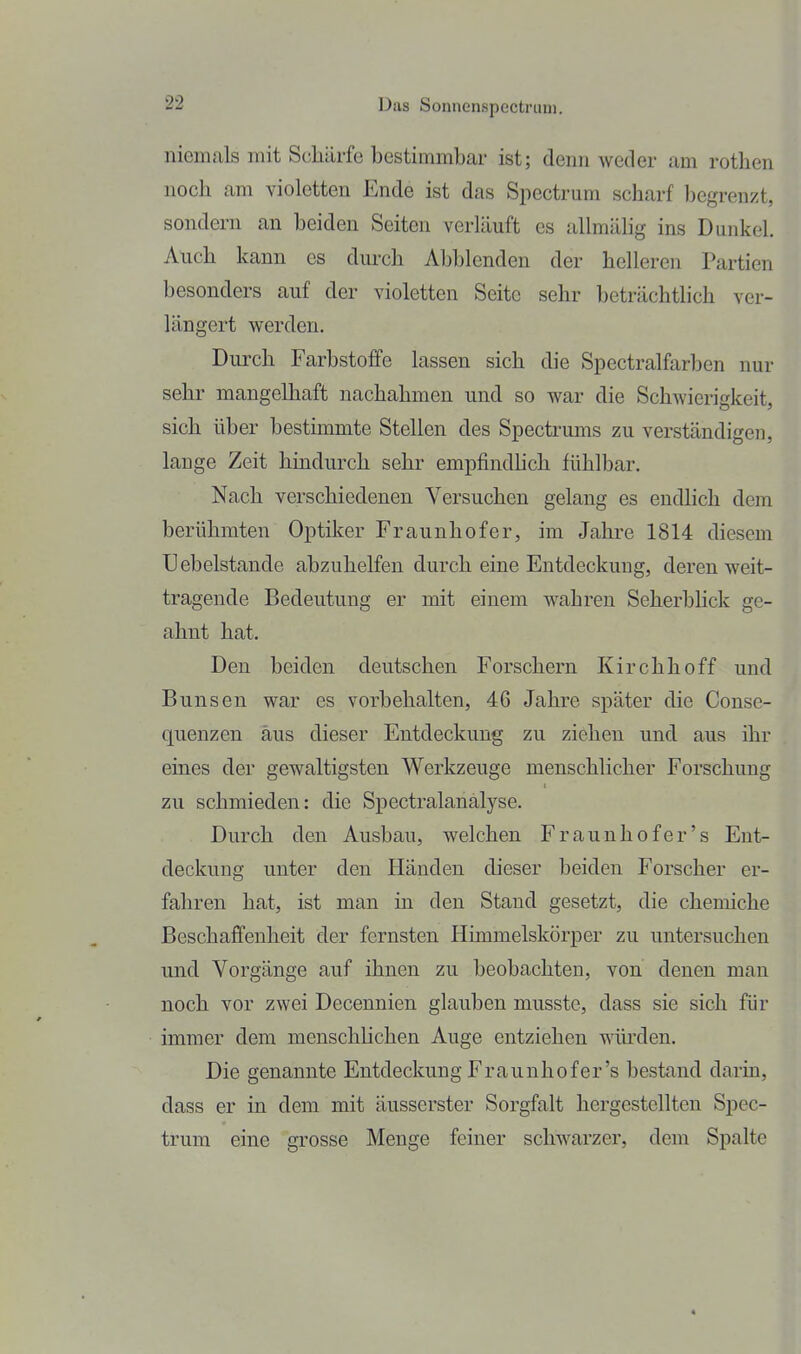 niemals mit Schürfe bestimmbar ist; denn weder am rotlien noch am violetten Ende ist das Spectrum scharf begrenzt, sondern an beiden Seiten verläuft es allmälig ins Dunkel. Auch kann es dm-ch Abblenden der helleren Partien besonders auf der violetten Seite sehr beträchtlich ver- längert werden. Durch Farbstoffe lassen sich die Spectralfarben nur sehr mangelhaft nachahmen und so war die Schwierigkeit, sich über bestimmte Stellen des Spectrums zu verständigen, lange Zeit hindurch sehr empfindhch fühlbar. Nach verschiedenen Versuchen gelang es endlich dem berühmten Optiker Fraunhofer, im Jahre 1814 diesem Uebelstande abzuhelfen durch eine Entdeckung, deren weit- tragende Bedeutung er mit einem wahren Seherbhck ge- ahnt hat. Den beiden deutschen Forschern Kirchhoff und Bunsen war es vorbehalten, 46 Jahre später die Conse- quenzen aus dieser Entdeckung zu ziehen und aus ihr eines der gewaltigsten Werkzeuge menschlicher Forschung zu schmieden: die Spectralanälyse. Durch den Ausbau, welchen Fraunhofer's Ent- deckung unter den Händen dieser beiden Forscher er- fahren hat, ist man in den Stand gesetzt, die chemiche Beschaffenheit der fernsten Himmelskörper zu untersuchen und Vorgänge auf ihnen zu beobachten, von denen mau noch vor zwei Decennien glauben musste, dass sie sich für immer dem menschlichen Auge entziehen wiu'den. Die genannte Entdeckung Fraunhofer's bestand darin, dass er in dem mit äusserster Sorgfalt hergestellten Spec- trum eine grosse Menge feiner schwarzer, dem Spalte
