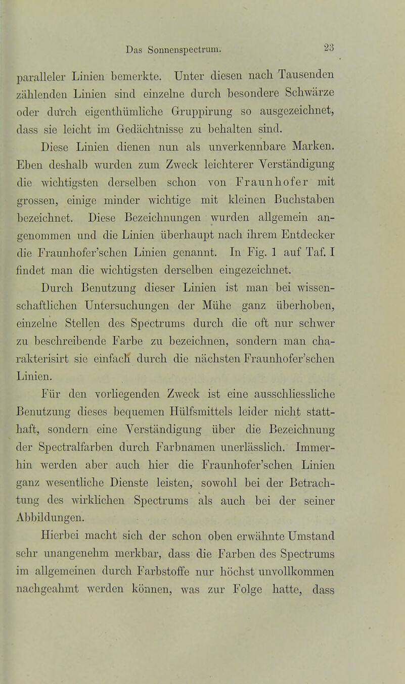 paralleler Linien bemerkte. Unter diesen nach Tausenden zählenden Linien sind einzelne durch besondere Schwärze oder dul-ch eigenthümhche Gruppirung so ausgezeichnet, dass sie leicht im Gedächtnisse zu behalten sind. Diese Linien dienen nun als unverkennbare Marken. Eben deshalb wurden zum Zweck leichterer Verständigung die wichtigsten derselben schon von Fraunhofer mit grossen, einige minder wichtige mit kleinen Buchstaben bezeichnet. Diese Bezeichnungen wurden allgemein an- genommen und die Linien überhaupt nach ihrem Entdecker die Fraunhofer'schen Linien genannt. In Fig. 1 auf Taf. I findet man die wichtigsten derselben eingezeichnet. Durch Benutzung dieser Linien ist man bei wissen- schaftlichen Untersuchungen der Mühe ganz überhoben, einzelne Stellen des Spectrums durch die oft nur schwer zu beschreibende Farbe zu bezeichnen, sondern man cha- ralcterisirt sie einfach durch die nächsten Fraunhofer'schen Linien. Für den vorhegenden Zweck ist eine ausschliesshche Benutzung dieses bequemen Hülfsmittels leider nicht statt- haft, sondern eine Verständigung über die Bezeichnung der Spectralfarben durch Farbnamen unerlässlich. Immer- hin werden aber auch hier die Fraunhofer'schen Linien ganz wesenthche Dienste leisten, sowohl bei der Betrach- tung des wirkhchen Spectrums als auch bei der seiner Abbildungen. Hierbei macht sich der schon oben erwähnte Umstand sehr unangenehm merkbar, dass die Farben des Spectrums im allgemeinen durch Farbstoffe nur höchst unvollkommen nachgeahmt werden können, was zur Folge hatte, dass