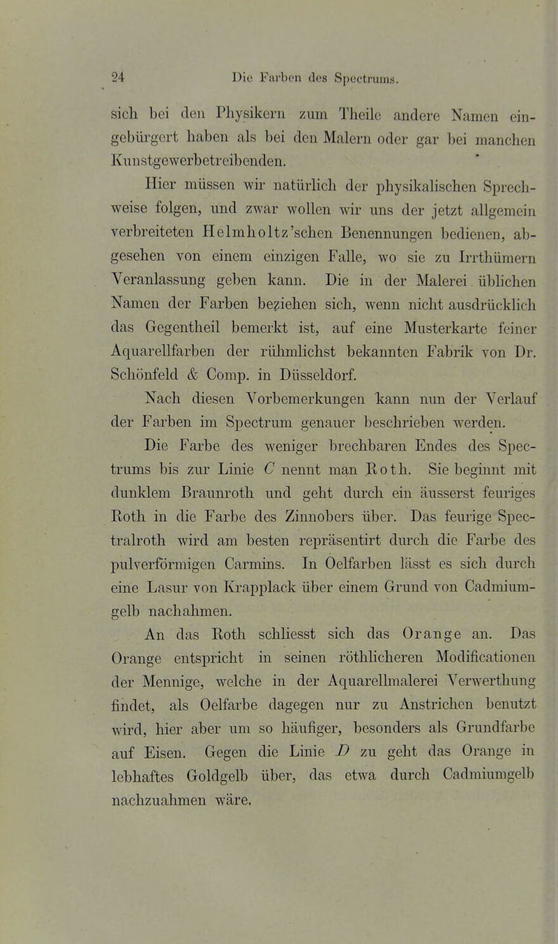 sich bei den Physikern zum Theilc andere Namen ein- gebüi'gert haben als bei den Malern oder gar bei manchen Kunstgewerbetreibenden. Hier müssen wh natürHch der physikalischen Sprech- weise folgen, und zwar wollen wir uns der jetzt allgemein verbreiteten Helmholtz'schen Benennungen bedienen, ab- gesehen von einem einzigen Falle, wo sie zu Irrthümern Veranlassung geben kann. Die in der Malerei üblichen Namen der Farben beziehen sich, wenn nicht ausdrücklich das Gegentheil bemerkt ist, auf eine Musterkarte feiner Aquarellfarben der rühmlichst bekannten Fabrik von Dr. Schönfeld & Comp, in Düsseldorf. Nach diesen Vorbemerkungen kann nun der Verlauf der Farben im Spectrum genauer beschrieben werden. Die Farbe des weniger brechbaren Endes des Spec- trums bis zur Linie C nennt man Roth. Sie beginnt mit dunklem ßraunroth und geht durch ein äusserst feuriges Roth in die Farbe des Zinnobers über. Das feurige Spec- tralroth wird am besten repräsentirt durch die Farbe des pulverförmigen Carmins. In Oelfarben lässt es sich durch eine Lasur von Krapplack über einem Grund von Cadmium- gelb nachahmen. An das Roth schliesst sich das Orange an. Das Orange entspricht in seinen röthlicheren Modificationen der Mennige, welche in der Aquarelhiialerei Verwerthung findet, als Oelfarbe dagegen nur zu Anstrichen benutzt wird, hier aber um so häufiger, besonders als Grundfarbe auf Eisen. Gegen die Linie D zu geht das Orange in lebhaftes Goldgelb über, das etwa durch Cadmiumgelb nachzuahmen wäre,