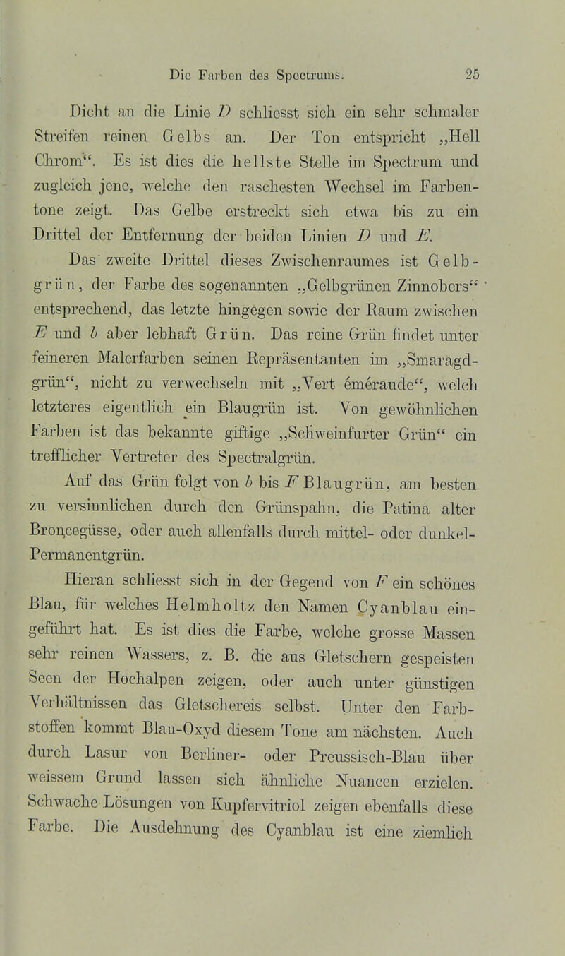 Dicht au die Linie D schliesst sich ein sehr schmaler Streifen reinen Gelbs an. Der Ton entspricht „Hell Chrom'. Es ist dies die hellste Stelle im Spectrum und zugleich jene, welche den raschesten Wechsel im Farben- tone zeigt. Das Gelbe erstreckt sich etwa bis zu ein Drittel der Entfernung der beiden Linien D und E. Das' zweite Drittel dieses Zwischenraumes ist Gelb- grün, der Farbe des sogenannten „Gelbgrünen Zinnobers entsprechend, das letzte hingegen sowie der Raum zwischen E und h aber lebhaft Grün. Das reine Grün findet unter feineren Malerfarben seinen Repräsentanten im „Smaragd- grün, nicht zu verwechseln mit „Vert emeraude, welch letzteres eigenthch ein Blaugrün ist. Von gewöhnlichen Farben ist das bekannte giftige „Schweinfurter Grün ein trefflicher Vertreter des Spectralgrün. Auf das Grün folgt von 6 bis Blaugrün, am besten zu versinnhchen durch den Grünspahn, die Patina alter Bro^cegüsse, oder auch allenfalls durch mittel- oder duukel- Permanentgrün. Hieran schUesst sich in der Gegend von F ein schönes Blau, für welches Helmholtz den Namen anblau ein- geführt hat. Es ist dies die Farbe, welche grosse Massen sehr reinen Wassers, z. B. die aus Gletschern gespeisten Seen der Hochalpen zeigen, oder auch unter günstigen Verhältnissen das Gletschereis selbst. Unter den Farb- stoffen kommt Blau-Oxyd diesem Tone am nächsten. Auch durch Lasur von Berliner- oder Preussisch-Blau über weissem Grund lassen sich ähnliche Nuancen erzielen. Schwache Lösungen von Kupfervitriol zeigen ebenfalls diese Farbe. Die Ausdehnung des Cyanblau ist eine ziemhch