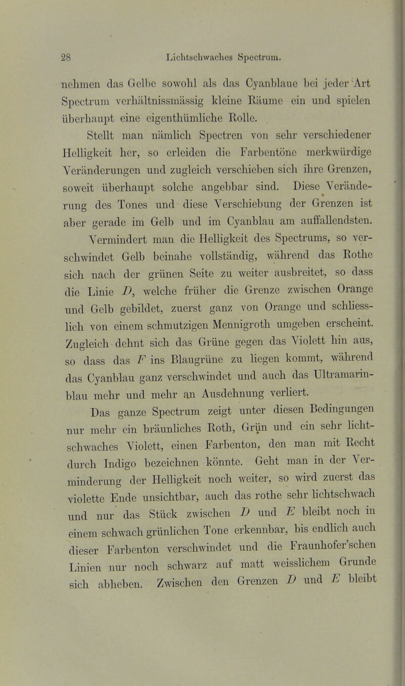 nehmen das Gelbe sowohl als das Cyanblaue hei jeder Art Spectriun verhältnissmässig kleine Räume ein und spielen überhaupt eine eigenthümliche Rolle. Stellt man nämhch Spectren von sehr verschiedener Helligkeit her, so erleiden die Farbentöne merkwürdige Veränderungen und zugleich verschieben sich ihre Grenzen, soweit überhaupt solche angebbar sind. Diese Verände- rung des Tones und diese Verschiebung der Grenzen ist aher gerade im Gelb und im Cyanblau am auffallendsten. Vermindert man die HeUigkeit des Spectrums, so ver- schwindet Gelb beinahe vollständig, während das Rothe sich nach der grünen Seite zu weiter ausbreitet, so dass die Linie D, welche früher die Grenze zwischen Orange und Gelb gebildet, zuerst ganz von Orange und schhess- lich von einem schmutzigen Mennigroth umgeben erscheint. Zugleich dehnt sich das Grüne gegen das Violett hin aus, so dass das F ins Blaugrüne zu hegen kommt, während das Cyanblau ganz verschwindet und auch das Ultramarin- blau mehr und mehr an Ausdehnung verhert. Das ganze Spectrum zeigt unter diesen Bedingungen nur mehr ein bräunhches Roth, Grün und ein sehr licht- schwaches Violett, einen Farbenton, den man mit Recht durch Indigo bezeichnen könnte. Geht man in der Ver- minderung der Helligkeit noch weiter, so wird zuerst das violette Ende unsichtbar, auch das rothe sehr hchtschwach und nur das Stück zwischen D und E bleibt noch in einem schwach grünhchen Tone erkennbar, bis endHch auch dieser Farbenton verschwindet und die Fraunhofer'schen Linien nur noch schwarz auf matt weisshchem Grunde sich abhehen. Zwischen den Grenzen B und E hleibt