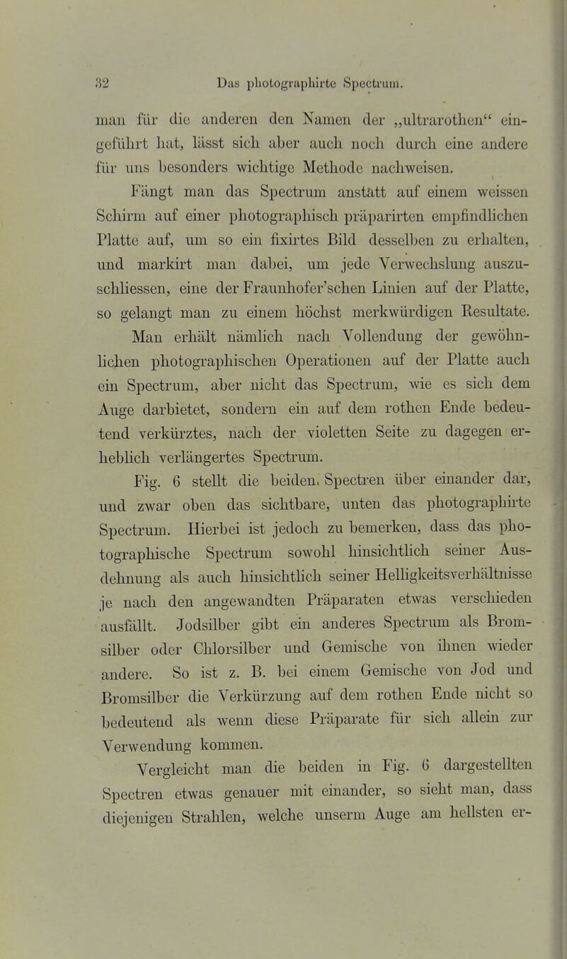 man für die anderen den Namen der „ultrarothen ein- geführt hat, lässt sich aber auch noch durch eine andere für uns besonders wichtige Methode nachweisen. Fängt man das Spectrum anstatt auf einem weissen Schirm auf einer photographisch präparirten empfindUchen Platte auf, um so ein fixii'tes Bild desselben zu erhalten, und markirt man dabei, um jede Verwechslung auszu- schliessen, eine der Fraunhofer'schen Linien auf der Platte, so gelangt man zu einem höchst merkwürdigen Resultate. Man erhält nämlich nach Vollendung der geAvöhn- lichen photographischen Operationen auf der Platte auch ein Spectrum, aber nicht das Spectrum, wie es sich dem Auge darbietet, sondern ein auf dem rothen Ende bedeu- tend verkürztes, nach der violetten Seite zu dagegen er- hebhch verlängertes Spectrum. Fig. 6 stellt die beiden, Spectren über einander dar, und zwar oben das sichtbare, unten das photographnte Spectrum. Hierbei ist jedoch zu bemerken, dass das pho- tographische Spectrum sowohl hinsichthch seiner Aus- dehnung als auch hinsichthch seiner Helügkeitsverhältnisse je nach den angewandten Präparaten etwas verschieden ausfällt. Jodsilber gibt ein anderes Spectrum als Brom- silber oder Chlorsilber und Gemische von ihnen wieder andere. So ist z. B. bei einem Gemische von Jod und Bromsilber die Verkürzung auf dem rotheu Ende nicht so bedeutend als wenn diese Präparate für sich allein zur Verwendung kommen. Vergleicht man die beiden in Fig. 6 dargestellten Spectren etwas genauer mit einander, so sieht man, dass diejenigen Strahlen, welche unserm Auge am hellsten er-