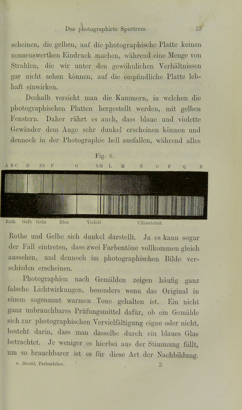 sclieineii, die gelben, auf die pliotograpliisclie Platte keinen neuuenswerthen Eindruck machen, während eine Menge von Strahlen, die wir unter den gewöhnlichen Verhältnissen gar nicht sehen können, auf die empfindHche Platte leb- haft einwh'ken. Deshalb versieht man die Kammern, in welchen die photographischen Platten hergestellt werden, mit gelben Fenstern. Daher rührt es auch, dass blaue und violette Gewänder dem Auge sehr dunkel erscheinen können und dennoch in der Photographie hell ausfallen, während alles Fig. G. ABC D EIj F G hU L M N 0 P Q Ii Itothe und Gelbe sich dunkel darstellt. Ja es kann sogar der Fall eintreten, dass zwei Farbentöne vollkommen gleich aussehen, und dennoch im photographischen Bilde ver- schieden erscheinen. Photographien nach Gemälden zeigen häufig ganz falsche Lichtwirkungen, besonders wenn das Original in einem sogenannt warmen Tone gehalten ist. Ein nicht ganz unbrauchbares Prüfungsmittel dafür, ob ein Gemälde sich zur photographischen Vervielfältigung eigne oder nicht, besteht darin, dass man dasselbe durch ein blaues Glas l)etrachtet. Je weniger es hierbei aus der Stimmung fällt, um so brauchbarer ist es für diese Art der Nachbiklung, V. Bezohl, Farbenlehre. ' 3