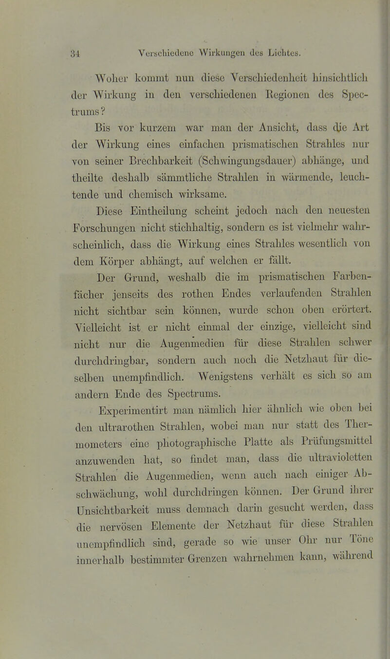 Woher kommt nun diese Verschiedenheit hinsichtUch der Wirkung in den verschiedenen Regionen des Spec- trums ? Bis vor kurzem war man der Ansicht, dass die Art der Wirkung eines einfachen prismatischen Strahles nur von seiner Brechbarkeit (Schwinguugsdauer) abhänge, und theilte deshalb sämmtliche Strahlen in wärmende, leuch- tende und chemisch wirksame. Diese Eintheilung scheint jedoch nach den neuesten Forschungen nicht stichhaltig, sondern es ist vielmehr wahr- scheinlich, dass die Wirkung eines Strahles wesentlich von dem Körper abhängt, auf welchen er fällt. Der Grund, weshalb die im prismatischen Farben- fächer jenseits des rothen Endes verlaufenden Sti-ahlen nicht sichtbar sein können, wurde schon oben erörtert. Vielleicht ist er nicht einmal der einzige, vielleicht sind nicht nur die Augenmedien fik diese Strahlen schwer durchdriugbar, sondern auch noch die Netzhaut für die- selben unempfindlich. Wenigstens verhält es sich so am andern Ende des Spectrums. Experimentirt man nämhch hier ähnhch wie oben bei den Ultrarothen Strahlen, wobei man nur statt des Ther- mometers eine photographische Platte als Prüfungsmittel anzuwenden hat, so findet man, dass die ultravioletten Strahlen die Augenmedien, wenn auch nach einiger Ab- schwächuug, wohl durchdringen können. Der Grund ihrer Unsichtbarkeit muss demnach darin gesucht werden, dass die nervösen Elemente der Netzhaut für diese Strahlen unempfindlich sind, gerade so wie unser Ohr nur Töne innerhalb bestimmter Grenzen wahrnehmen kann, wähi-end