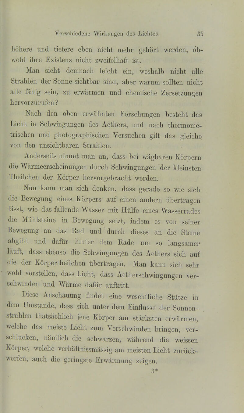 liöliere und tiefere eben nicht melir gehört werden, ob- wohl ihre Existenz nicht zweifelhaft ist. Man sieht demnach leicht ein, weshalb nicht alle Strahlen der Sonne sichtbar sind, aber warum sollten nicht alle fähig sein, zu erwärmen und chemische Zersetzungen hervorzurufen ? Nach den oben erwähnten Forschungen besteht das Licht in Schwngungen des Aethers, und nach thermome- trischen und iDhotographischen Versuchen gilt das gleiche von den unsichtbaren Strahlen. Anderseits nimmt man an, dass bei wägbaren Körpern die Wärmeerscheinungen durch Schwingungen der kleinsten Theilchen der Körper hervorgebracht werden. Nun kann man sich denken, dass gerade so wie sich die Bewegung eines Körpers auf einen andern übertragen lässt, wie das fallende Wasser mit Hülfe eines Wasserrades die Mühlsteine in Bewegung setzt, indem es von seiner Bewegung an das Bad und ' durch dieses an die Steine abgibt und dafür hinter dem Rade um so langsamer läuft, dass ebenso die Schwingungen des Aethers sich auf die der Körpertheilchen übertragen. Man kann sich sehr wohl vorstellen, dass Licht, dass Aetherschwingungeu ver- schwinden und Wärme dafür auftritt. Diese Anschauung findet eine wesenthche Stütze in dem Umstände, dass sich unter dem Einflüsse der Sonnen- strahlen thatsächlich jene Körper am stärksten erwärmen, welche das meiste Licht zum Verschwinden bringen, ver- schlucken, nämlich die schwarzen, während die weissen Körper, welche verhältnissmässig am meisten Licht zurück- werfen, auch die geringste Erwärmung zeigen.