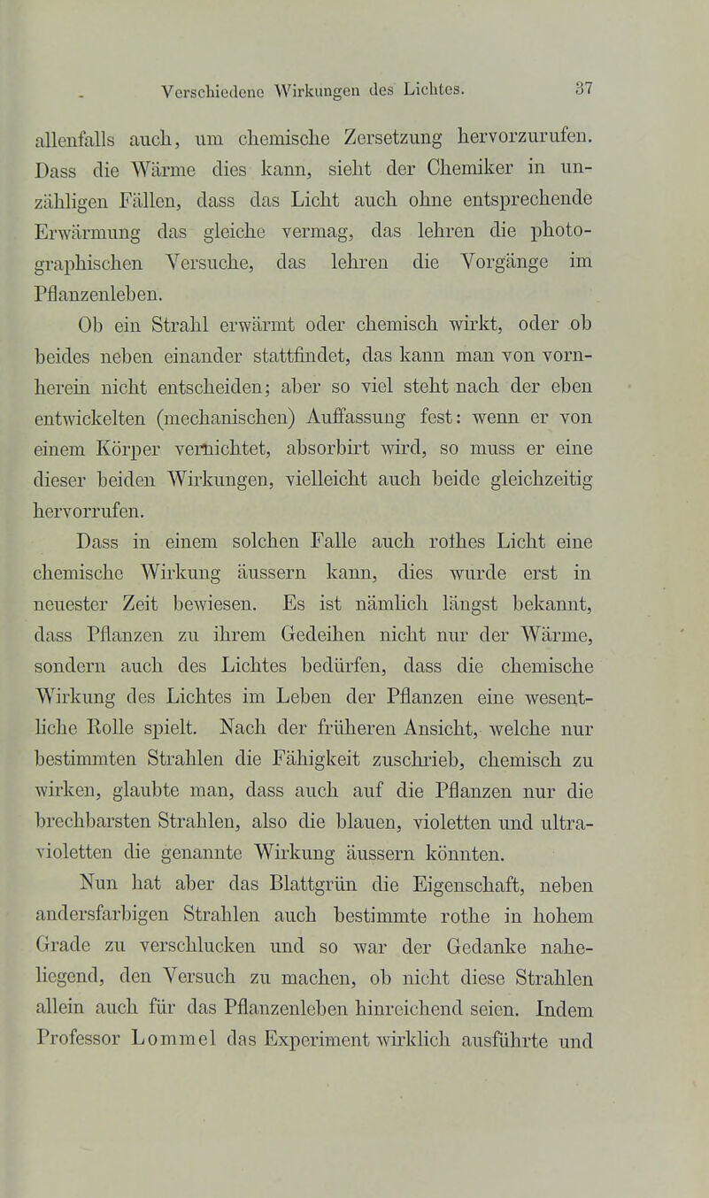 allenfalls auch, um cliemische Zersetzung liervorzurufen. Dass die Wärme dies kann, sieht der Chemiker in un- zähligen Fällen, dass das Licht auch ohne entsprechende Erwärmung das gleiche vermag, das lehren die photo- graphischen Versuche, das lehren die Vorgänge im Pflanzenlehen. Ob ein Strahl erwärmt oder chemisch wirkt, oder ob beides neben einander stattfindet, das kann man von vorn- herein nicht entscheiden; aber so viel steht nach der eben entwickelten (mechanischen) Auffassung fest: wenn er von einem Körper vernichtet, absorbirt wird, so muss er eine dieser beiden Wirkungen, vielleicht auch beide gleichzeitig hervorrufen. Dass in einem solchen Falle auch rolhes Licht eine chemische Wirkung äussern kann, dies wurde erst in neuester Zeit bewiesen. Es ist nämhch längst bekannt, dass Pflanzen zu ihrem Gedeihen nicht nur der Wärme, sondern auch des Lichtes bedürfen, dass die chemische Wirkung des Lichtes im Leben der Pflanzen eine wesent- hche Ptolle spielt. Nach der früheren Ansicht, welche nur bestimmten Strahlen die Fähigkeit zuschi-ieb, chemisch zu wirken, glaubte man, dass auch auf die Pflanzen nur die brechbarsten Strahlen, also die blauen, violetten und ultra- violetten die genannte Wirkung äussern könnten. Nun hat aber das Blattgrün die Eigenschaft, neben andersfarbigen Strahlen auch bestimmte rothe in hohem Grade zu verschlucken und so war der Gedanke nahe- liegend, den Versuch zu machen, ob nicht diese Strahlen allein auch für das Pflanzenleben hinreichend seien. Indem Professor Lommel das Experiment wirklich ausführte und