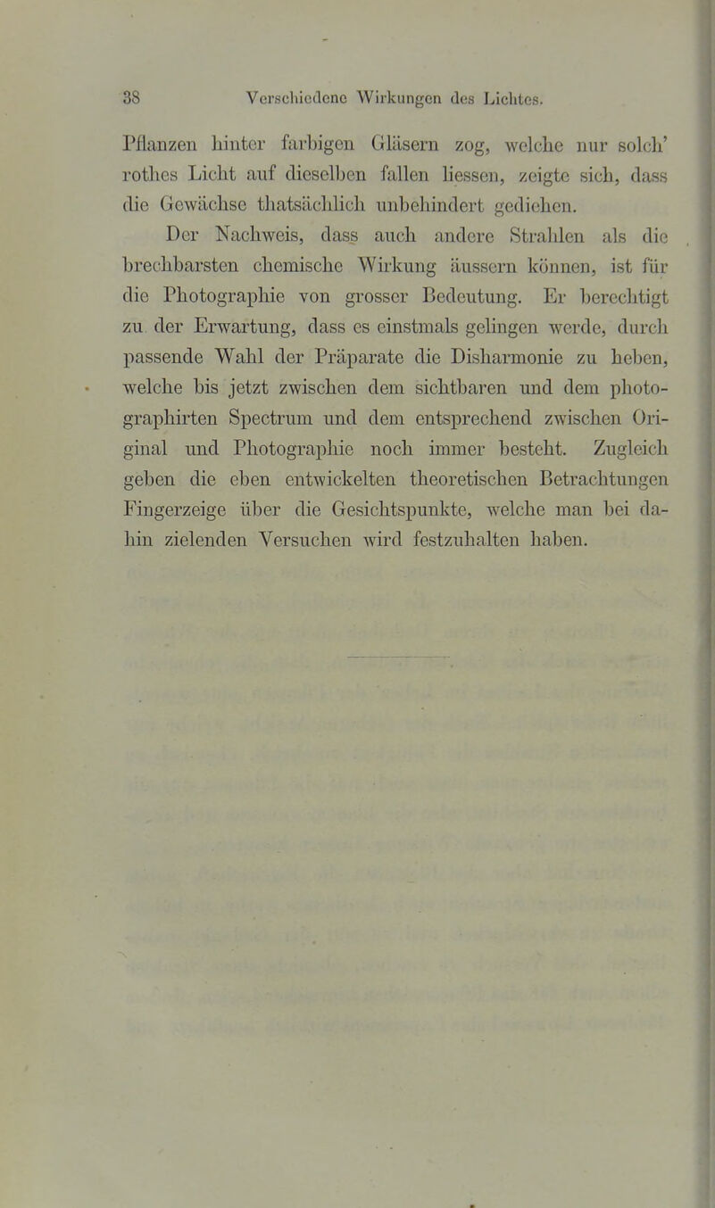 Pflanzen hinter farbigen Gläsern zog, welche nur solch' rotlies Licht auf dieselben fallen Hessen, zeigte sich, dass die Gewächse thatsächlich unbehindert gediehen. Der Nachweis, dass auch andere Stralilen als die brechbarsten chemische Wii'kung äussern können, ist für die Photographie von grosser Bedeutung. Er berechtigt zu der Erwartung, dass es einstmals gehngen werde, durch passende Wahl der Präparate die Disharmonie zu heben, welche bis jetzt zwischen dem sichtbaren und dem photo- graphirten Spectrum und dem entsprechend zwischen Ori- ginal und Photographie noch immer besteht. Zugleich geben die eben entwickelten theoretischen Betrachtungen Fingerzeige über die Gesichtspunkte, welche man bei da- hin zielenden Versuchen wird festzuhalten haben.