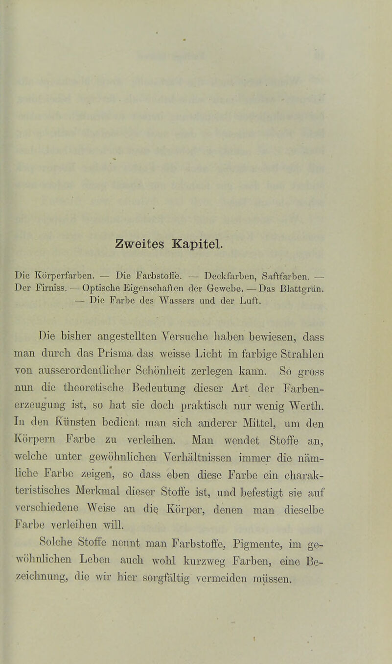 Zweites Kapitel. Die Körperfarben. — Die Farbstoffe. — Deckfarben, Saftfarben. — Der Firniss. — Optisclie Eigenschaften der Gewebe. — Das Blattgrün, — Die Farbe des Wassers und der Luft. Die bisher angestellten Versuche haben bewiesen, dass man durch das Prisma das weisse Licht in farbige Strahlen Yon ausserordentlicher Schönheit zerlegen kann. So gross nun die theoretische Bedeutung dieser Art der Farben- erzeugung ist, so hat sie doch praktisch nur wenig Werth. In den Künsten bedient man sich anderer Mittel, um den Körpern Farbe zu verleihen. Man wendet Stoffe an, welche unter gewöhnlichen Verhältnissen immer die näm- liche Farbe zeigen, so dass eben diese Farbe ein charak- teristisches Merkmal dieser Stoffe ist, und befestigt sie auf verschiedene Weise an diq Körper, denen man dieselbe Farbe verleihen will. Solche Stoffe nennt man Farbstoffe, Pigmente, im ge- wöhnhchen Leben auch wohl kurzweg Farben, eine Be- zeichnung, die wir hier sorgfältig vermeiden müssen.