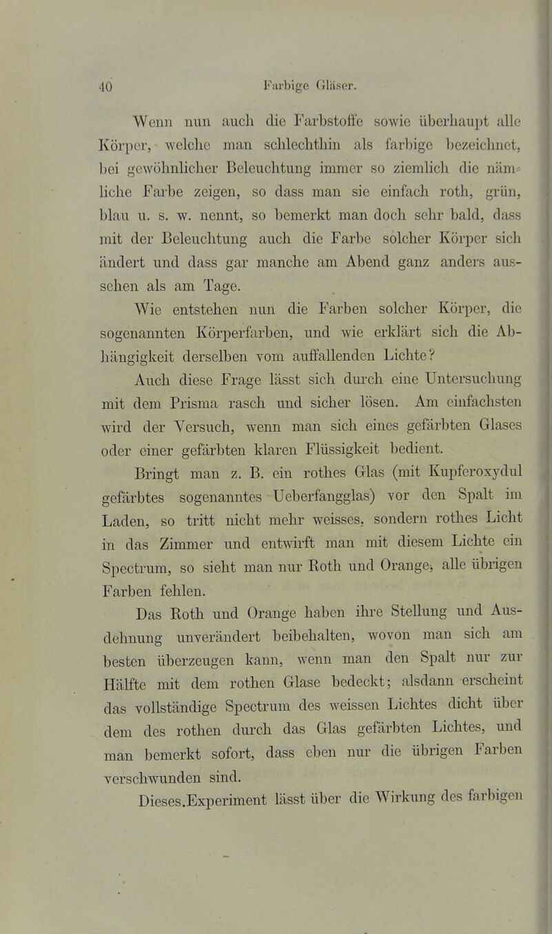 Wenn nun auch die Farbstoffe sowie überhaupt alle Körper, welche man schlechthin als farbige l)czeichnet, bei gewöhnlicher Beleuchtung immer so ziemlich die näm* licJie Farbe zeigen, so dass man sie einfach roth, gi'ün, blau u. s. w. nennt, so bemerkt man doch sehr bald, dass mit der Beleuchtung auch die Farbe solcher Körper sich ändert und dass gar manche am Abend ganz anders aus- sehen als am Tage. Wie entstehen nun die Farben solcher Körper, die sogenannten Körperfarben, und wie erklärt sich die Ab- hängigkeit derselben vom auffallenden Lichte? Auch diese Frage lässt sich durch eine Untersuchung mit dem Prisma rasch und sicher lösen. Am einfachsten wird der Versuch, wenn man sich eines gefärbten Glases oder einer gefärbten klaren Flüssigkeit bedient. Bringt man z. B. ein rothes Glas (mit Kupferoxydul gefärbtes sogenanntes Ueberfangglas) vor den Spalt im Laden, so tritt nicht mehr weisses, sondern rothes Licht in das Zimmer und entwirft man mit diesem Lichte ein Spectrum, so sieht man nur Roth und Orange^ alle übrigen Farben fehlen. Das Roth und Orange haben ihre Stellung und Aus- dehnung unverändert beibehalten, wovon man sich am besten überzeugen kann, wenn man den Spalt nur zur Hälfte mit dem rothen Glase bedeckt; alsdann erscheint das vollständige Spectrum des weissen Lichtes dicht über dem des rothen durch das Glas gefärbten Lichtes, und mau bemerkt sofort, dass eben nur die übrigen Farben verschwunden sind. Dieses.Experiment lässt über die Wirkung des farbigen