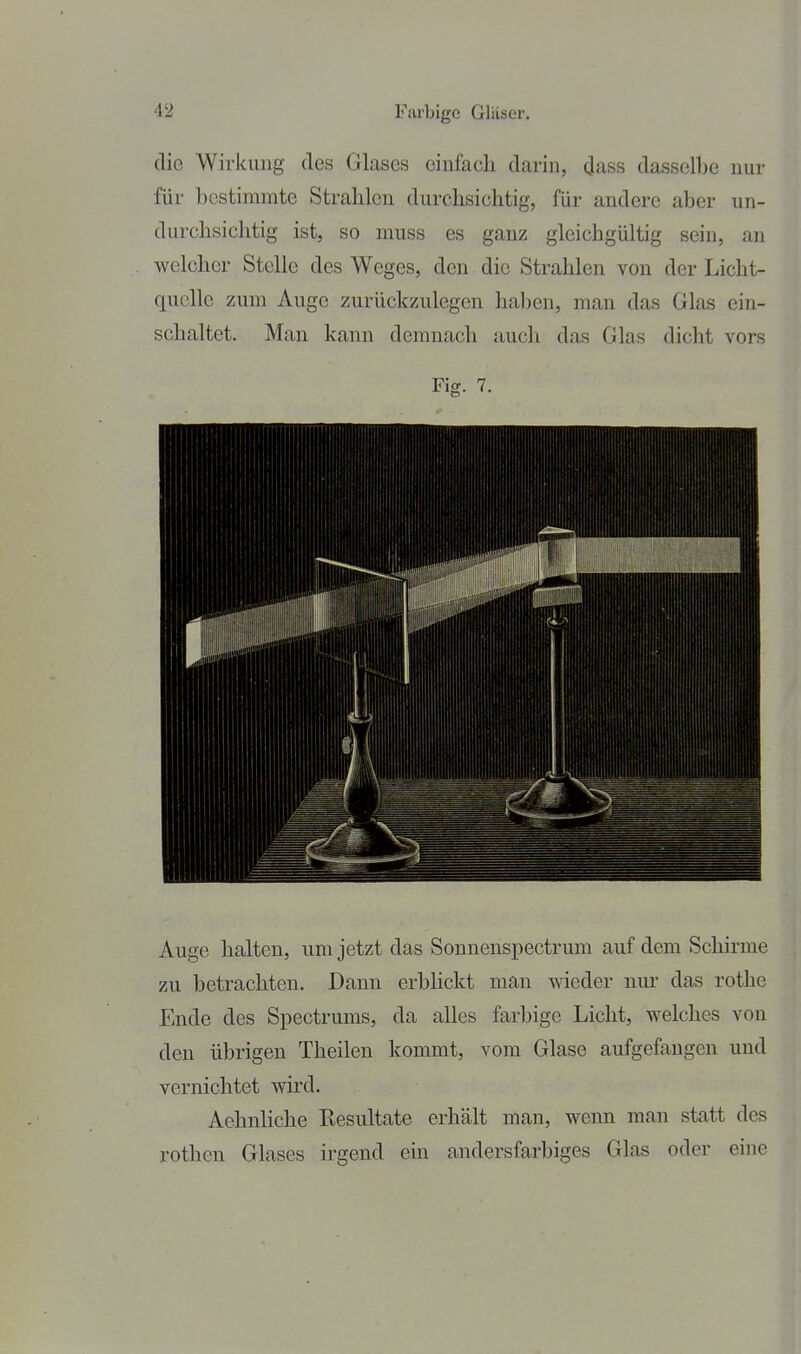 die Wirkung des Glases cinfacli darin, (Jass dassellie nur für bestimmte Strahlen durchsichtig, für andere aber un- durchsichtig ist, so muss es ganz gleichgültig sein, an welcher Stelle des Weges, den die Strahlen von der Licht- quelle zum Auge zurückzulegen haben, man das Glas ein- schaltet. Man kann demnach auch das Glas dicht vors Fig. 7. Auge halten, um jetzt das Sonnenspectrum auf dem Schirme zu betrachten. Dann erbhckt man wieder nur das rothe Ende des Spectrums, da alles farbige Licht, welches von den übrigen Theilen kommt, vom Glase aufgefangen und vernichtet wird. Aehnliche Resultate erhält man, wenn man statt des rothen Glases irgend ein andersfarbiges Glas oder eine