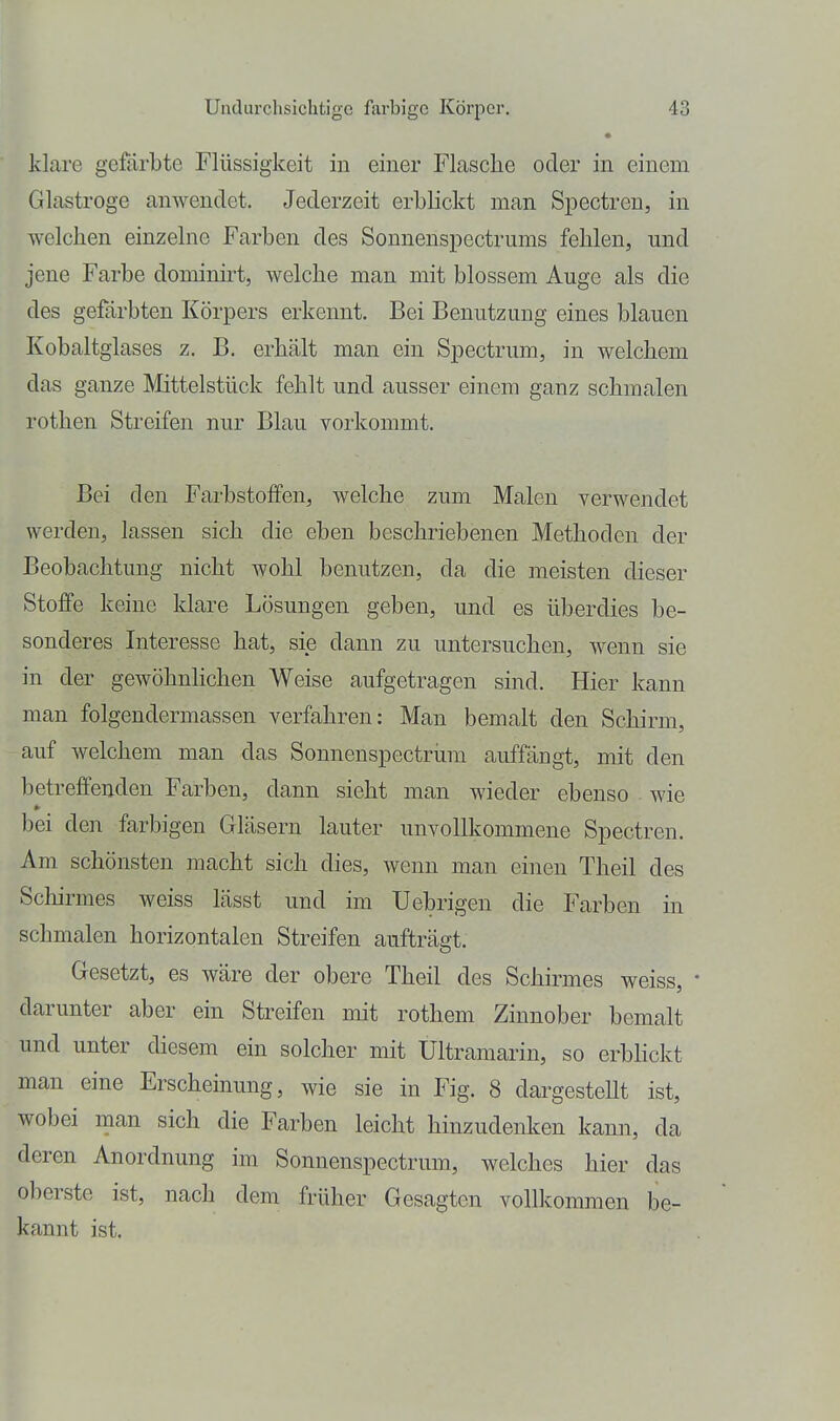 • klare gefärbte Flüssigkeit in einer Flasche oder in einem Glastroge anwendet. Jederzeit erblickt man Spectreu, in welchen einzelne Farben des Sonnenspectrums fehlen, und jene Farbe dominht, welche man mit blossem Auge als die des gefärbten Körpers erkennt. Bei Benutzung eines blauen Kobaltglases z. B. erhält man ein Spectrum, in welchem das ganze Mittelstück fehlt und ausser einem ganz schmalen rothen Streifen nur Blau vorkommt. Bei den Farbstoffen, welche zum Malen verwendet werden, lassen sich die eben beschriebenen Methoden der Beobachtung nicht wohl benutzen, da die meisten dieser Stoffe keine klare Losungen geben, und es überdies be- sonderes Interesse hat, sie dann zu untersuchen, wenn sie in der gewöhnlichen Weise aufgetragen sind. Hier kann man folgendermassen verfahren: Man bemalt den Schirm, auf welchem man das Sonnenspectrum auffängt, mit den betreffenden Farben, dann sieht man wieder ebenso wie bei den farbigen Gläsern lauter unvollkommene Spectren. Am schönsten macht sich dies, wenn man einen Theil des Scliirmes weiss lässt und im Uebrigen die Farben in schmalen horizontalen Streifen aufträgt. Gesetzt, es wäre der obere Theil des Schirmes weiss, darunter aber ein Streifen mit rothem Zinnober bemalt und unter diesem ein solcher mit Ultramarin, so erbhckt man eine Erscheinung, wie sie in Fig. 8 dai'gestellt ist, wobei man sich die Farben leicht hinzudenken kann, da deren Anordnung im Sonnenspectrum, welches hier das oberste ist, nach dem früher Gesagten vollkommen be- kannt ist.