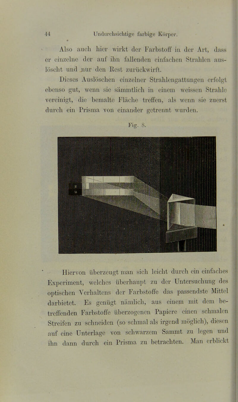 Also auch hier wirkt der Farhstoff in der Art, dass er einzelne der auf ihn fallenden einfachen Strahlen aus- löscht und nur den Rest zurückwirft. Dieses Auslöschen einzelner Strahlengattungen erfolgt ebenso gut, wenn sie sämmtlich in einem weissen Strahle vereinigt, die bemalte Fläche treffen, als wenn sie zuerst durch ein Prisma von einander getrennt wurden. Fiji. 8. Hiervon überzeugt man sich leicht durch ein einfaches Experiment, welches überhaupt zu der Untersuchung des optischen Verhaltens der Farbstoffe das passendste JSIittel darbietet. Es genügt nämhch, aus einem mit dem be- treffenden Farbstoffe überzogenen Papiere einen schmalen Streifen zu schneiden (so schmal als irgend möglich), diesen auf eine Unterlage von schwarzem Sammt zu legen und ihn dann durch ein Prisma zu betrachten. Man erblickt