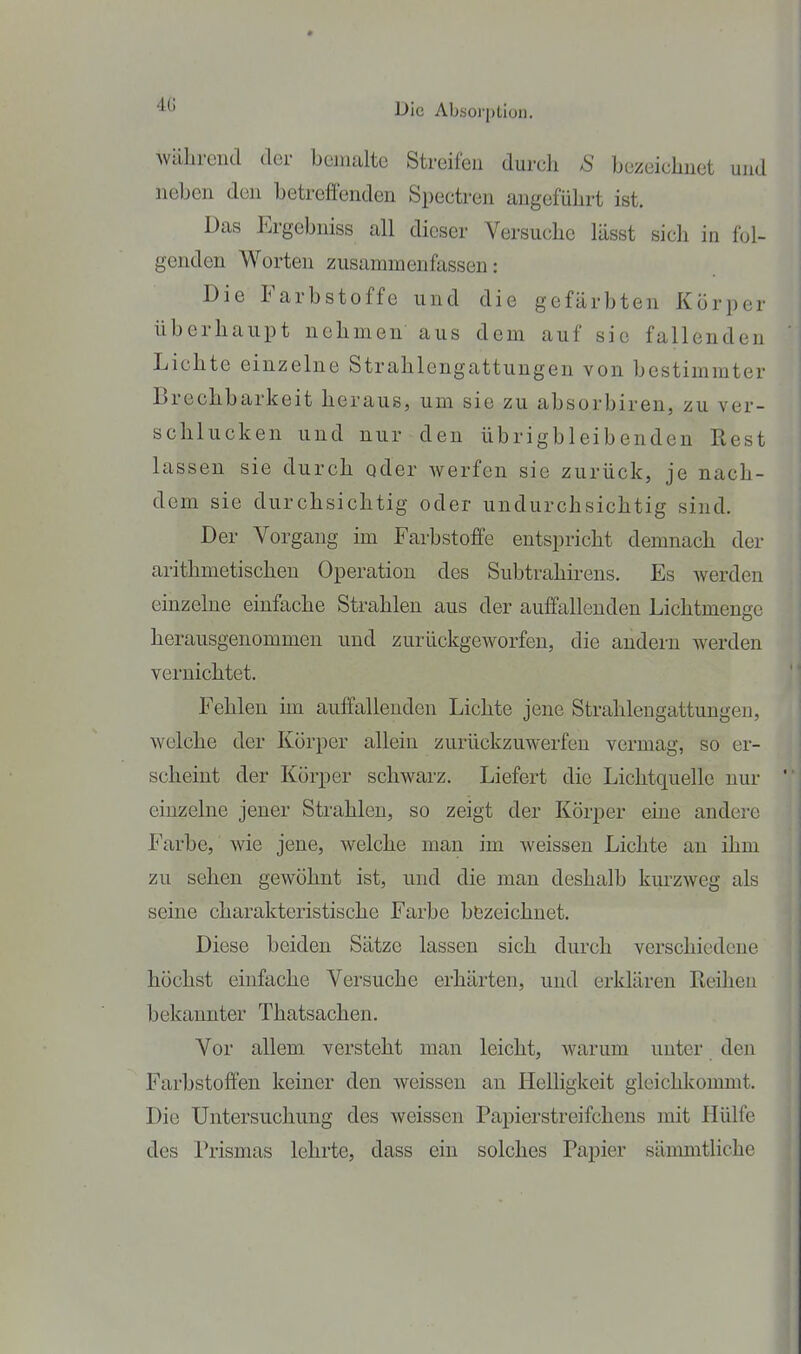 Die Absorption. während der bojnaltc Streifen durch S bezeichnet und neben den betreffenden Spectren angeführt ist. Das Ergebniss all dieser Versuche lässt sich in fol- genden Worten zusammenfassen: Die Farbstoffe und die gefärbten Körper überhaupt nehmen aus dem auf sie fallenden Lichte einzelne Strahlongattungen von bestimmter Brechbarkeit heraus, um sie zu absorbiren, zu ver- schlucken und nur den übrigbleibenden Rest lassen sie durch oder werfen sie zurück, je nach- dem sie durchsichtig oder undurchsichtig sind. Der Vorgang un Farbstoffe entspricht demnach der arithmetischen Operation des Subtrahirens. Es werden einzelne einfache Strahlen aus der auffallenden Lichtmeugc herausgenommen und zurückgeworfen, die andern werden vernichtet. Fehlen im auffallenden Lichte jene Strahlengattungen, welche der Körper allein zurückzuwerfen vermag, so er- scheint der Körper schwarz. Liefert die Lichtquelle nur einzelne jener Strahlen, so zeigt der Körper eine andere Farbe, wie jene, welche man im weissen Lichte an ihm zu sehen gewöhnt ist, und die man deshalb km'zweg als seine charakteristische Farbe b&zeichnet. Diese beiden Sätze lassen sich durch verschiedene höchst einfache Vei'suche erhärten, und erklären Reihen bekannter Thatsachen. Vor allem versteht man leicht, warum unter den Farbstoffen keiner den weissen an Helligkeit gleichkommt. Die Untersuchung des weissen Papierstreifchens mit Hülfe des Prismas lehrte, dass ein solches Papier sämmtliche