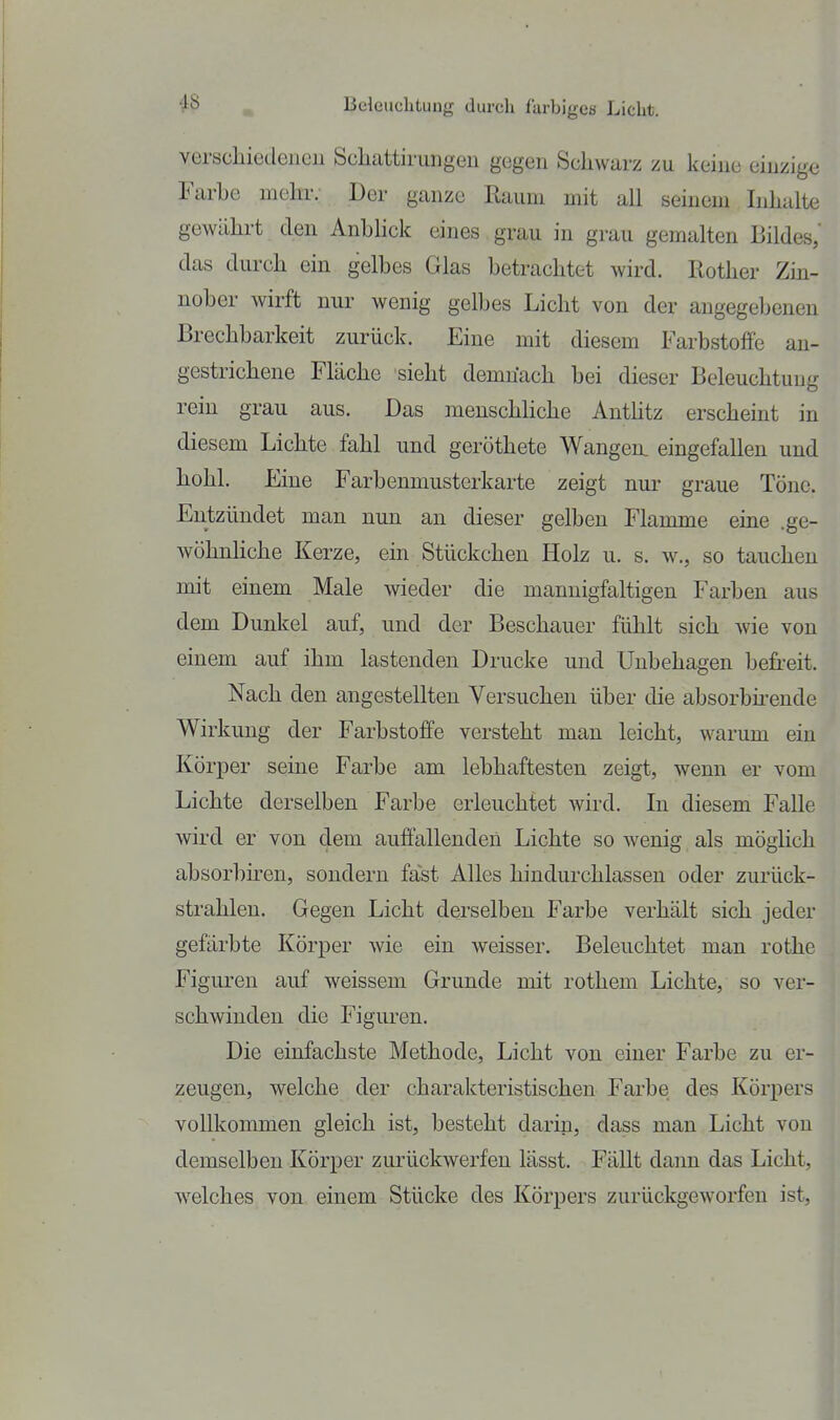 verschiedenen Scliattirungen gegen Schwarz zu keine einzige Farhe mehr. Der ganze Raum mit all seinem Inhalte gewähi-t den Anhhck eines grau in grau gemalten Bildes,' das durch ein gelhes Glas betrachtet wird. Rother Zm- noher wirft nur wenig gelbes Licht von der angegebenen Brechbarkeit zurück. Eine mit diesem Farbstoffe an- gestrichene Fläche sieht demnach bei dieser Beleuchtung rein grau aus. Das menschliche Anthtz erscheint in diesem Lichte fahl und geröthete Wangen, eingefallen und hohl. Eine Farbenmusterkarte zeigt nur graue Töne. Entzündet man nun an dieser gelben Flamme eine .ge- wöhnliche Kerze, ein Stückchen Holz u. s. w., so tauchen mit einem Male wieder die mannigfaltigen Farben aus dem Dunkel auf, und der Beschauer fühlt sich wie von einem auf ihm lastenden Drucke und Unbehagen befi-eit. Nach den angestellten Versuchen über die absorbkende Wirkung der Farbstoffe versteht man leicht, warum ein KöriDcr seine Farbe am lebhaftesten zeigt, wenn er vom Lichte derselben Farbe erleuchtet wird. In diesem Falle wird er von dem auffallenden Lichte so wenig als möglich absorbiren, sondern fast Alles hindurchlassen oder zurück- strahlen. Gegen Licht derselben Farbe verhält sich jeder gefärbte Körper wie ein weisser. Beleuchtet man rothe Figuren auf weissem Grunde mit rothem Lichte, so ver- schwinden die Figuren. Die einfachste Methode, Licht von einer Farbe zu er- zeugen, welche der charakteristischen Farbe des Körpers vollkommen gleich ist, besteht darin, dass man Licht von demselben Körper zurückwerfen lässt. Fällt dann das Licht, welches von einem Stücke des Körpers zurückgeworfen ist.