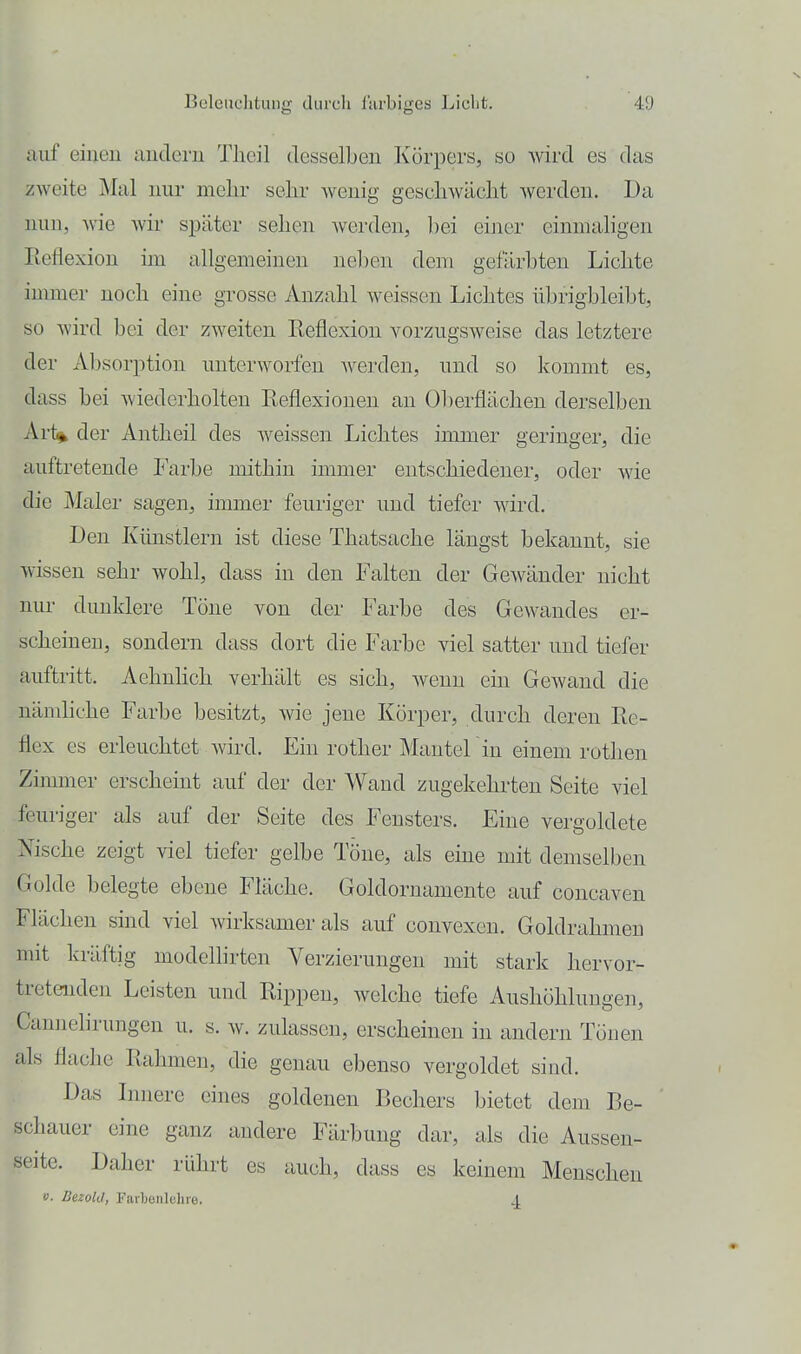 aiif einen andern Tlicil desselben Körpers, so wird es das zweite J\Ial nur mehr sehr wenig geschwächt werden. Da nun, wie wir später sehen Avcrden, bei einer cimnahgen Reflexion hn allgemeinen neben dem gefärbten Lichte immer noch eine grosse Anzahl weissen Lichtes übrigbleibt, so Avird bei der zweiten Eeflexion vorzugsweise das letztere der Absorption unterworfen werden, und so kommt es, dass bei wiederholten Reflexionen an Oberflächen derselben Art^ der Antheil des weissen Lichtes immer geringer, die auftretende Farbe mithin immer entschiedener, oder Avie die j\Ialer sagen, immer feuriger und tiefer wird. Den Künstlern ist diese Thatsache längst bekannt, sie wissen sehr wohl, dass in den Falten der Gewänder nicht nur dunklere Töne von der Farbe des Gewandes er- scheinen, sondern dass dort die Farbe viel satter und tiefer auftritt, Aehnlich verhält es sich, wenn ein Gewand die nänüiche Farbe besitzt, wie jene Körper, durch deren Re- flex es erleuchtet wird. Ein rother Mantel in einem rothen Zimmer erscheint auf der der Wand zugekehrten Seite viel feuriger als auf der Seite des Fensters. Eine vergoldete Nische zeigt viel tiefer gelbe Töne, als eine mit demselben Golde belegte ebene Fläche. Goldornamente auf concaven Flächen sind viel Avirksamer als auf convexeu. Goldrahmeu mit kräftig modellirten Verzierungen mit stark hervor- tretenden Leisten und Rippen, welche tiefe Aushöhlungen, Cannelirungen u. s. w. zulassen, erscheinen in andern Tönen als flache Rahmen, die genau ebenso vergoldet sind. Das Innere eines goldenen Bechers bietet dem Be- schauer eine ganz andere Färbung dar, als die Aussen- seite. Daher rührt es auch, dass es keinem Menschen V. DezokI, Farbenielire. j.