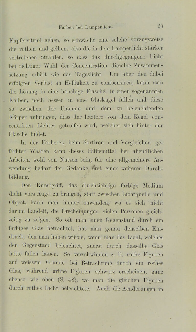Kupfervitriol gehen, so schwächt eine solche vorzugsweise die rothen und gelhen, also die in dem Lampenlicht stärker vertretenen Strahlen, so dass das durchgegangene Licht bei richtiger Wahl der Concentration dieselbe Zusanmien- setzung erhält wie das TagesHcht. Um aber den dabei erfolgten Verlust an HelHgkeit zu compensiren, kann man die Lösung in eine bauchige Flasche, in einen sogenannten Kolben, noch besser in eine Gläskugel füllen und diese so zwischen der Flamme und dem zu beleuchtenden Körper anbringen, dass der letztere von dem Kegel con- centrirten Lichtes getroffen wird, welcher sich hinter der Flasche bildet. In der Färberei, beim Sortiren und Vergleichen ge- färbter Waaren kann dieses Hülfsmittel bei abendlichen Arbeiten wohl von Nutzen sein, für eine allgemeinere An- wendung bedarf der Gedanke -Isrst einer weiteren Durch- bildung. Den Kunstgriff, das durchsichtige farbige Medium dicht vors Auge zu bringeiij statt zwischen Lichtquelle und Object, kann man immer- , anwenden, wo es sich nicht darum handelt, die Erschein,ungen vielen Personen gleich- zeitig zu zeigen. So oft man einen Gegenstand durch ein farbiges Glas betrachtet, hat man genau denselben Ein- druck, den man haben würde, wenn man das Licht, welches den Gegenstand beleuchtet, zuerst durch dasselbe Glas hätte fallen lassen. So verschwinden z. B. rothe Figuren auf weissem Grunde bei Betrachtung durch ein rothes Glas, während grüne Figuren schwarz erscheinen, ganz ebenso Avie oben (S. 48), wo man die gleichen Figuren durch rothes Licht beleuchtete. Auch die Aenderungen in
