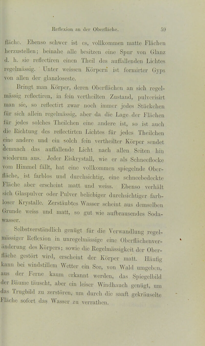 fläclic. Ebenso schwer ist es, vollkommen matte Flächen herzustellen; beinalie alle besitzen eine Spur von Glanz d. h. sie reflectii-en einen Tbeil des auffallenden Liclites regelmässig. ■ Unter Aveissen Körpern ist formirter Gyps von allen der glanzloseste. Bringt man Körper, deren Oberflächen an sieb regel- mässig reflectiren, in fein vertheilten Zustand, pulverisirt man sie, so reflectirt zwar noch immer jedes Stückchen für sich allein regelmässig, aber da die Lage der Flächen für jedes solches Theilchen eine andere ist, so ist auch die Eichtung des reflectirten Lichtes für jedes Theilchen eine andere und ein solch fein vertheilter Körper sendet demnach das auflallende Licht nach allen Seiten hin wiedermn aus. Jeder Eiskrystall, wie er als Schneeflocke vom Himmel fällt, hat eine vollkommen spiegelnde Ober- fläche, ist farblos und durchsichtig, eine schneebedeckte Fläche aber erscheint matt und weiss. Ebenso verhält sich Glaspulver oder Pulver behebiger durchsichtiger farb- loser Krystalle. Zerstäubtes Wasser scheint aus demselben Grunde weiss und matt, so gut wie aufbrausendes Soda- wasser. Selbstverständhch genügt für die Verwandlung regel- mässiger Reflexion in unregelmässige eine Oberflächenver- änderimg des Körpers; sowie die Regelmässigkeit der Ober- fläche gestört wird, erscheint der Körper matt. Häufig kanii bei windstillem Wetter ein See, von Wald umgeben, aus der Ferne kaum erkannt werden, das Spiegelbild der Bäume täuscht, aber ein leiser Windhauch genügt, um das Trugbild zu zerstören, um durch die sanft gekräuselte Fläche sofort das Wasser zu verrathen.