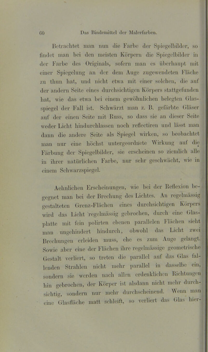 1 I GO l^iis Bindemittel der Malerfarben. Betraclitot man nun die Farhe der Spiegelbilder, so findet mau bei den meisten Küi'peni die S])iegelbilder in der Farbe des Originals, sofern man es ül)erliaui)t mit einer Spiegelung an der dem Auge zugewendeten Fläche zu thun hat, imd nicht etwa mit einer solchen, die auf der andern Seite eines durchsichtigen Körpers stattgefunden hat, wie das etwa bei einem gewöhnhchen belegten Glas- spiegel der Fall ist. Schwärzt man z. B. gefärbte Gläser auf der einen Seite mit Russ, so dass sie an dieser Seite weder Licht hindurchlassen noch reflectiren und lässt man dann die andere Seite als Spiegel wirken, so beobachtet man nur eine höchst untergeordnete Wirkung auf die Färbung der Spiegelbilder, sie erschemen so ziemlich alle in ihrer natürhchen Farbe, nur sehr geschwächt, ^vie in \ einem Schwarzspiegel. | Aehnlichen Erscheinungen, wie bei der Reflexion be- gegnet man bei der Brechung des Lichtes. An regelmässig gestalteten Grenz-Flächen eines durchsichtigen Körpers wird das Licht regelmässig gebrochen, durch eine Glas- platte mit fein poHrten ebenen parallelen Flächen sieht man ungehindert hindurch, obwohl das Licht zwei Brechungen erleiden muss, ehe es zum Auge gelangt. Sowie aber eine der Flächen ihre regelmässige geomeü-ische Gestalt verliert, so treten die parallel auf das Glas fal- lenden Strahlen nicht mehr parallel in dasselbe ein,j sondern sie werden nach allen crdenldichcu Richtungen : hin gebrochen, der Körper ist alsdann nicht mehr durch-• sichtig, sondern nur mehr durchscheinend. Wenn man, eine Glasfläche matt schleift, so verliert das Glas hier- i