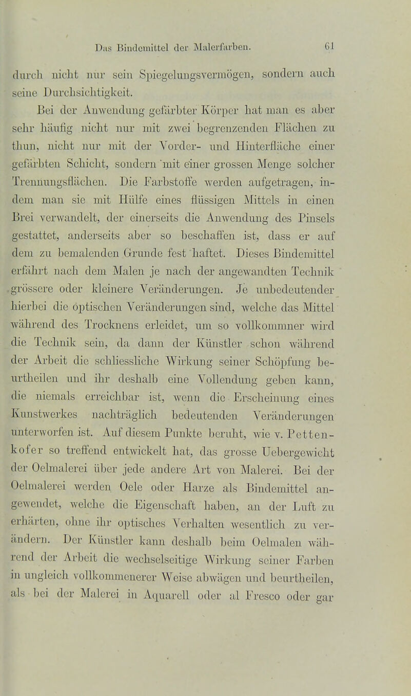 (lurcb uieLt nur sein Spiegclungsvermögen, sondern auch seine Durchsiclitigkeit. Bei der AuAveudung gefärbter Körper hat man es aber sehr hänfig nicht nur mit zwei begrenzenden Flächen zu thun, nicht nur mit der Vorder- und Hinterfläche einer gefärbten Schicht, sondern mit einer grossen Menge solcher Trennungsflächen. Die Farbstoffe werden aufgetragen, in- dem man sie mit Hülfe eines flüssigen Mittels in einen Brei verwandelt, der einerseits die Anwendung des Pinsels gestattet, anderseits aber so beschafien ist, dass er auf dem zu bemalenden Grunde fest haftet. Dieses Bindemittel erfährt nach dem Malen je nach der angewandten Technik .grössere oder kleinere Veränderungen. Je unbedeutender hierbei die optischen Veränderungen sind, welche das Mittel während des Trocknens erleidet, um so voUkommner wird die Technik sein, da dann der Künstler schon während der Arbeit die schliessliche Wirkung seiner Schöpfung be- urtheilen und ihr deshalb eine Vollendung geben kann, die niemals erreichbar ist, wenn die Erscheinung eines Kunstwerkes nachträghch bedeutenden Veränderungen unterworfen ist. Auf diesem Punkte beruht, wie v. Petten- kofer so treffend entwickelt hat, das grosse Uebergewicht der Oehnalerei über jede andere Art von Malerei. Bei der Oelmalerei werden Oele oder Harze als Bindemittel an- gewendet, welche die Eigenschaft haben, an der Luft zu erhärten, ohne ihr optisches Verhalten wesenthch zu ver- ändern. Der Künstler kann deshalb beim Oelmalen wäh- rend der Arbeit die wechselseitige Wirkung seiner Farben in ungleich vollkommenerer Weise abwägen und beurtheilen, als • bei der Malerei in Aquarell oder al Fresco oder gar