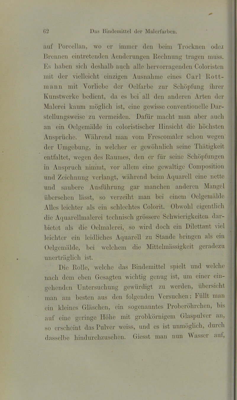 auf Porcellaii, wo er immer deu ]>eim Trocknen o<le.i Brennen eintretenden Aenderungen llecbnung tragen muss. Es haben sich deshalb auch alle hervorragenden Coloristen mit der vielleicht einzigen Ausnahme eines Carl Rott- niann mit Vorliebe der Oelfarbe zur Schöpfung ihrer Kunstwerke bedient, da es bei all den anderen Arten der Malerei kaum möglich ist, eine gewisse conventioneile Dar- stelluugsweise zu vermeiden. Dafür macht man aber auch an ein Oelgemälde in coloristischer Hinsicht die höchsten Ansprüche. Während man vom Frescomäler schon Avegen der Umgebung, in welcher er gewöhnlich seine Thätigkeit entfaltet, wegen des Raumes, den er für seine Schöpfungen in Anspruch nimmt, vor allem eine gew^altige Composition und Zeichnung verlangt, während beim Aquarell eine nette und saubere Ausführung gar manchen anderen Mangel übersehen lässt, so verzeiht man bei einem Oelgemälde Alles leichter als ein schlechtes Colorit. Obwohl eigenthch die Aquarellmalerei technisch grössere Schwierigkeiten dar- bietet als die Oelmalerei, so wird doch ein Dilettant viel leichter ein leidliches Aquarell zu Staude bringen als ein Oelgemälde, bei Avelchem die Mittelmässigkeit geradezu unerträglich ist. Die Rolle, welche das Bindemittel spielt und welche nach dem eben Gesagten wichtig genug ist, um einer ein- gehenden Untersuchung gewürdigt zu werden, übersieht man am besten aus den folgenden Versuchen: Füllt man ein kleines Gläschen, ein sogenanntes Proberöhrchen, bis auf eine geringe Höhe mit grobkörnigem Glaspulver an, so erscheint das Pulver weiss, und es ist unmöghch, durch dasselbe hindurchzusehen. Giesst man mm Wasser auf,