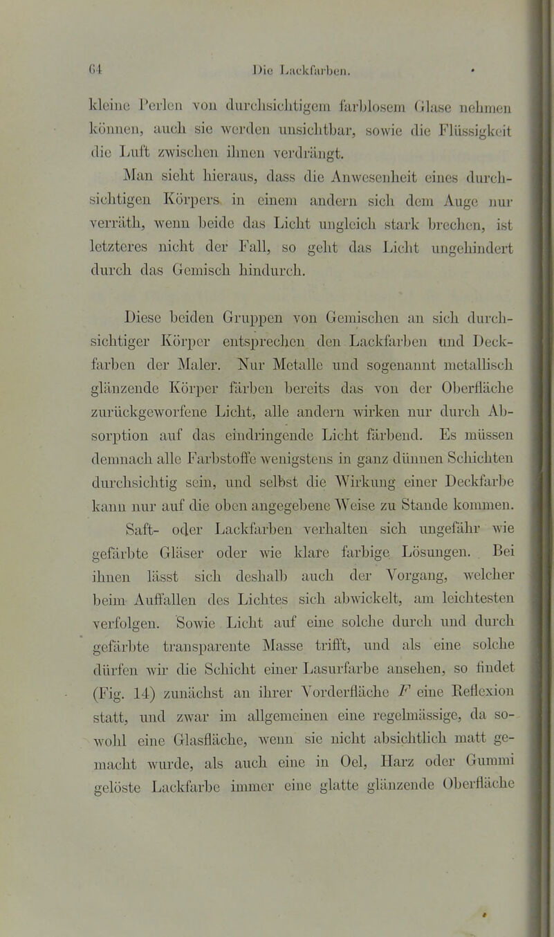 kleino Perlen vou durclisiclitigem farblosem Glase nehmeii können, auch sie werden iinsiclitbar, sowie die Flüssigkeit die Lul't zwischen ihnen verdrängt. Man sieht hieraus, dass die Anwesenheit eines durch- sichtigen Körpers in einem andern sich dem Auge nur verräth, wenn beide das Licht ungleich stark brechen, ist letzteres nicht der Fall, so geht das Liclit ungehindert durch das Gemisch hindurch. Diese beiden Gruppen von Gemischen an sich durch- sichtiger Körper entsprechen den Lackfarben und Deck- farben der Maler. Nur Metalle und sogenannt metallisch glänzende Körper färben bereits das von der Oberfläche zurückgeworfene Licht, alle andern wirken nur durch Ab- sorption auf das eindringende Licht färbend. Es müssen demnach alle Farbstoffe wenigstens in ganz dünnen Schichten durchsichtig sein, und selbst die Wirkung einer Deckfarbe kann nur auf die oben angegebene Weise zu Stande kommen. Saft- oder Lackfarben verhalten sich ungefähr wie gefärbte Gläser oder yvie klare farbige Lösungen. Bei ihnen lässt sich deshalb auch der Vorgang, welcher beim Auffallen des Lichtes sich abwickelt, am leichtesten verfolgen. Sowie Licht auf eine solche durch und durch gefärbte transparente Masse trifl't, und als eine solche dürfen wir die Schicht einer Lasurfarbe ansehen, so tindet (Fig. 14) zunächst an ihrer Vorderfläche F eine Reflexion statt, und zwar im allgememen eine regelmässige, da so- wohl eine Glasfläche, Avenn sie nicht absichthch matt ge- macht wurde, als auch eine in Gel, Harz oder Gummi gelöste Lackfarbe immer eine glatte glänzende Oberfläche