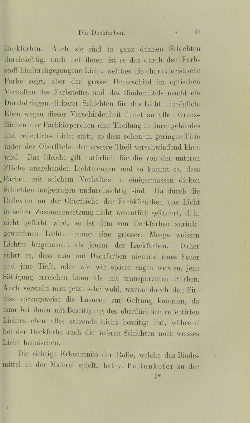 Deckfarben. Auch sie sind in ganz dünnen ScMcliten durchsichtig, auch hei ihuen ist es das durch den Farb- stoff hindurchgegangene Li<.',ht, welches die charakteristische •Farbe zeigt, aber der grosse Unterschied im optischen ■ Verhalten des Farbstoifes und des Bindemittels macht ein Durchdringen dickerer Schichten für das Licht unmögHch. Eben wegen dieser Verschiedenheit findet an allen Grenz- flächen der Farbkörperchen eine Theilung in durchgehendes und reflectü'tes Licht statt, so dass schon in geringer Tiefe unter der Oberfläche der erstere Theil verschwindend klein wird. Das Gleiche gilt natürlich für die von der unteren Fläche ausgehenden Lichtmengen und so kommt es, dass .Farben mit solchem Verhalten in einigermassen dicken Schichten aufgetragen undurchsichtig sind. Da durch die Reflexion an der 'Oberfläche der Farbkörnchen das Licht in seiner Zusammensetzung nicht wesentlich geändert, d. h. nicht gefärbt wird, so ist dem von Deckfarben zurück- geworfenen Lichte immer eine grössere Menge Aveissen Lichtes beigemischt als jenem der Lackfarben. Daher rührt es, dass man mit Deckfarben niemals jenes Feuer und jene Tiefe, oder Avie Avir später sagen werden, jene Sättigung erreichen kann als mit transparenten Farben. Auch versteht man jetzt sehr Avohl, Avarum durch den Fir- niss vorzugsweise die Lasuren zur Geltung kommen, da man bei ihnen mit Beseitigung des oberflächlich reflectirten Lichtes eben alles störende Licht beseitigt hat, während bei der Deckfarbe auch die tieferen Schichten noch weisses Licht beimischen. Die richtige Erkenntniss der Bolle, welche das Binde- mittel in der Malerei spielt, hat v. Pcttenkofer zu der 5*