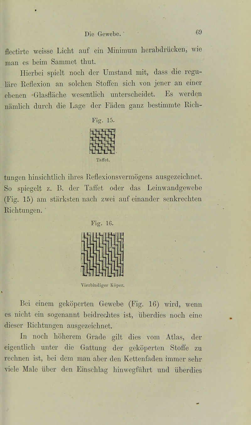 flectirte weisse Licht auf ein Minimum lierabdrücken, wie man es beim Sammet thut. Hierbei spielt nocli der Umstand mit, dass die regu- läre Reflexion an solchen Stoffen sich von jener an einer ebenen -Glasfläche wesenthch unterscheidet. Es werden nämlich durch die Lage der Fäden ganz bestimmte Rich- Fig. 15. Taffot. tungen hinsichtlich ihres Reflexionsvermögens ausgezeichnet. So spiegelt z. B. der Taffet oder das Leinwandgewebe (Fig. 15) am stärksten nach zwei auf einander senkrechten Richtungen. ' Vierbindigov Köper. Bei einem geköperten Gewebe (Fig. 16) wird, wenn es nicht ein sogenannt beidreclites ist, überdies noch eine dieser Richtungen ausgezeichnet. In noch höherem Grade gilt dies vom Atlas, der eigenthch unter die Gattung der geköperten Stoffe zu rechnen ist, bei dem man aber den Kettenfaden immer sehr viele Male über den Einschlag hinwegführt und überdies