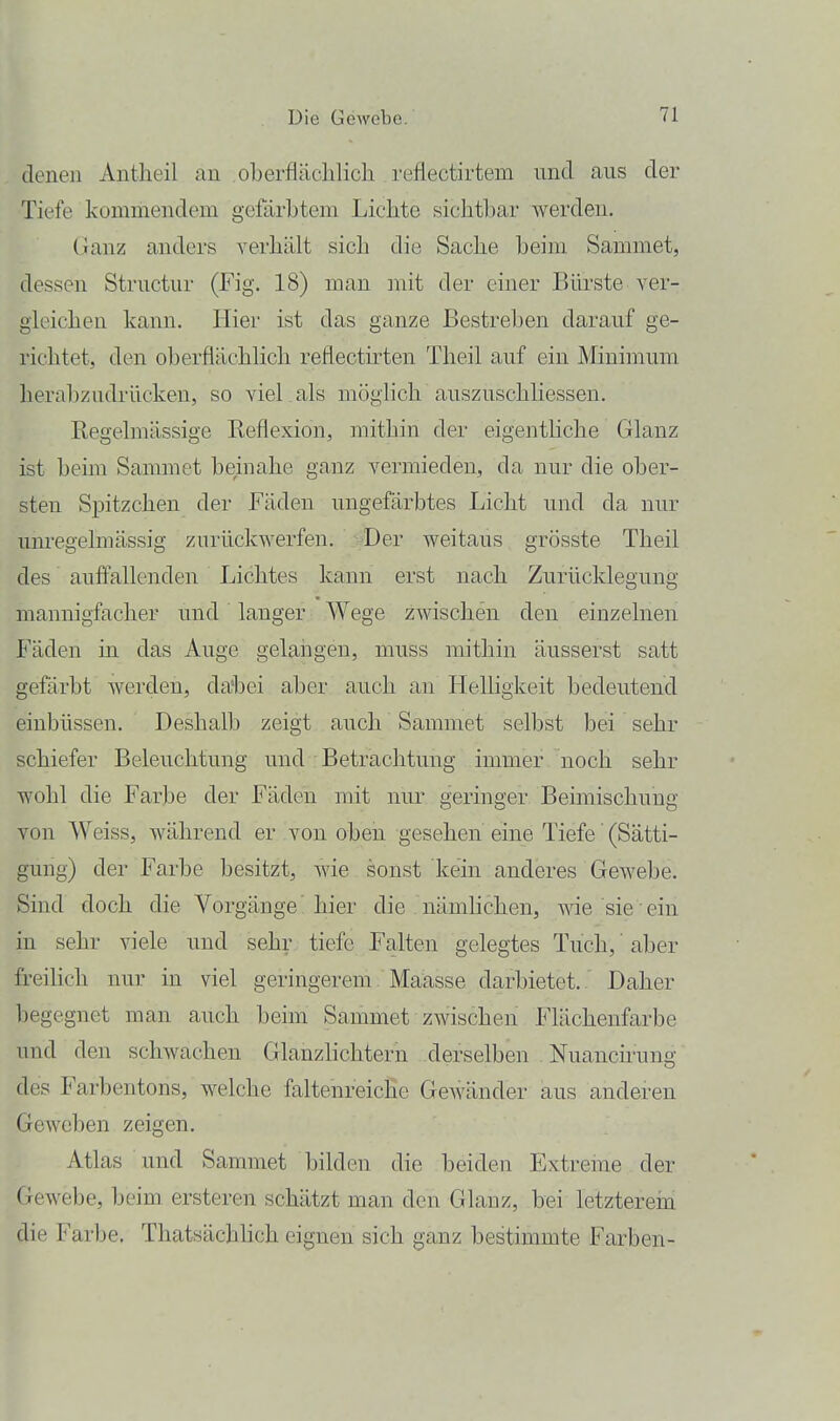 denen Antheil an oLerfläclilicli reflectirtem und aus der Tiefe kommendem gefärbtem Lichte sichtbar werden. Ganz anders verhält sich die Sache beim Sammet, dessen Structur (Fig. 18) man mit der einer Bürste ver- gleichen kann. Hier ist das ganze Bestreben darauf ge- richtet, den oberflächlich reflecthten Theil auf ein Minimum herabzudrücken, so viel , als möglich auszuschliessen. Regelmässige Reflexion, mithin der eigenthche Glanz ist beim Sammet beinahe ganz vermieden, da nur die ober- sten Spitzchen der Fäden ungefärbtes Licht und da nur um'egelmässig zurückwerfen. Der weitaus grösste Theil des auffallenden Lichtes kann erst nach Zurücklegung mannigfacher und langer Wege zwischen den einzelnen Fäden in das Auge gelangen, muss mithin äusserst satt gefärbt werden, da'l^ei aber auch an Helligkeit bedeutend einbüssen. Deshalb zeigt auch Sammet selbst bei sehr schiefer Beleuchtung und Betrachtung immer noch sehr wohl die Farbe der Fäden mit nur geringer Beimischung von Weiss, während er von oben gesehen eine Tiefe' (Sätti- gung) der Farbe besitzt, wie sonst kein anderes Gewebe. Sind doch die Vorgänge hier die nämhchen, wie sie ein in sehr viele und sehr tiefe Falten gelegtes Tuch,' aber freilich nur in viel geringerem Maasse darbietet. Daher Ijegegnet man auch beim Sammet zwischen Flächenfarbe und den schwachen Glanzhchtern derselben Nuanch-ung des Farbentons, welche faltenreiclie Gewänder aus anderen Geweben zeigen. Atlas und Sammet bilden die beiden Extreme der Gewebe, beim ersteren schätzt man den Glanz, bei letzterern die Farbe. Thatsächlich eignen sich ganz bestimmte Farben-