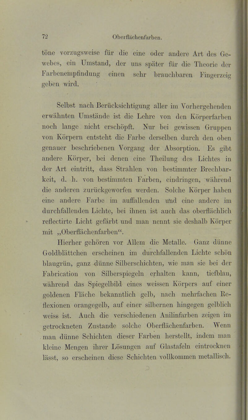 töne vorzugsweise für die eine oder andere Art des Ge- webes, ein Umstand, der uns später für die Theorie der Farbenempfindung einen sehr brauchbaren Fingerzeig geben wii'd. Selbst nach Berücksichtigung aller im Vorhergehenden erwähnten Umstände ist die Lehre von den Körperfarben noch lange nicht erschöpft. Nur bei gewissen Gruppen von Körpern entsteht die Farbe derselben durch den oben genauer beschriebenen Vorgang der Absorption. Es gibt andere Körper, bei denen eine Theilung des Lichtes in der Art eintritt, dass Strahlen von bestimmter Brechbar- keit, d. h. von bestimmten Farben, eindringen, während die anderen zurückgeworfen werden. Solche Körper haben eine andere Farbe im auffallenden und eine andere im durchfallenden Lichte, bei ihnen ist auch das oberflächlich reflectirte Licht gefärbt und man nennt sie deshalb Körper mit „Oberflächenfarben. Hierher gehören vor Allem die Metalle. Ganz dünne Goldblättchen erscheinen im durchfallenden Lichte schön blaugrün, ganz dünne Silberschichten, wie man sie bei der Fabrication von Silberspiegeln erhalten kann, tiefblau, während das Spiegelbild eines weissen Körpers auf einer goldenen Fläche bekanntlich gelb, nach mehrfachen Re- flexionen orangegelb, auf einer silbernen hingegen gelbhch weiss ist. Auch die verschiedenen Anilinfarben zeigen im getrockneten Zustande solche Oberflächenfarben. Wenn man dünne Schichten dieser Farben herstellt, indem man kleine Mengen ihrer Lösungen auf Glastafeln eintrocknen lässt, so erscheinen diese Schichten volllcommeu metallisch.