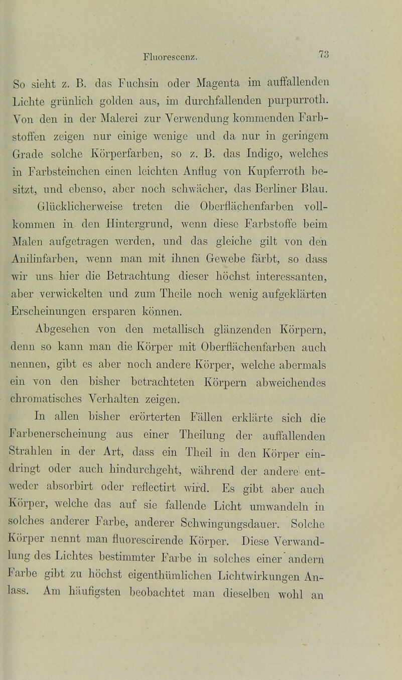 So sieht z. B. das Fuchsin oder Magenta im auffallenden Lichte grünhch golden aus, im durchfallenden purpurroth. Von den in der Malerei zur Verwendung kommenden Farb- stoffen zeigen nur einige wenige und da nur in geringem Grade solche Körperfarben, so z. B. das Indigo, welches in Farbsteinchen einen leichten Anflug von Kupferroth be- sitzt, und ebenso, aber noch schwächer, das Berliner Blau. Glücklicherweise treten die Oberflächenfarben voll- kommen in den Hintergrund, wenn diese Farbstoffe beim Malen aufgetragen werden, und das gleiche gilt von den Anihnfarben, wenn man mit ihnen Gewebe färbt, so dass wir uns hier die Betrachtung dieser höchst interessanten, aber verwickelten und zum Theile noch wenig aufgeklärten Erscheinungen ersparen können. Abgesehen von den metallisch glänzenden Körpern, denn so kann man die Körper mit Oberflächenfarben auch nennen, gibt es aber noch andere Körper, welche abermals ein von den bisher betrachteten Körpern abweichendes chromatisches Verhalten zeigen. In allen bisher erörterten Fällen erklärte sich die Farbenerscheinung aus einer Theilung der auffallenden Strahlen in der Art, dass ein Theil in den Körper ein- dringt oder auch hindurchgeht, während der andere ent- weder absorbirt oder reflectirt wird. Es gibt aber auch Körper, welche das auf sie fallende Licht umwandeln in solches anderer Farbe, anderer Schwingungsdauer. Solche Körper nennt man fluorescirende Körper. Diese Verwand- lung des Lichtes bestimmter Farbe in solches einer' andern Farbe gibt zu höchst eigenthümhchen Lichtwirkungen An- lass. Am häufigsten ])eobachtet man dieselben wohl an