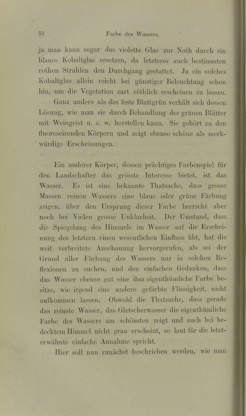 ja man kann sogar das violette Glas zur Noth durch ein blaues Kobaltglas ersetzen, da letzteres auch bestimmten rothen Strahlen den Durchgang gestattet. Ja ein solches Kobaltglas allein reicht bei günstiger Beleuchtung schon hin, um die Vegetation zart röthlich erscheinen zu lassen. Ganz anders als das feste Blattgrün verhält sich dessen Lösung, wie man sie durch Behandlung der grünen Blätter mit Weingeist u. s. w. herstellen kann. Sie gehört zu den fluorescirenden Körpern und zeigt ebenso schöne als merk- würdige Erscheinungen. Ein anderer Körper, dessen prächtiges Farbenspiel für den Landschafter das grösste Interesse bietet, ist das Wasser. Es ist eine bekannte Thatsache, dass grosse Massen reinen Wassers eine blaue oder grüne Färbung zeigen, über den Ursprung dieser Farbe herrscht aber noch bei Vielen grosse Unklarheit. Der Umstand, dass die Spiegelung des Himmels im Wasser auf die Erschei- nung des letztern einen wesentlichen Eiufluss übt, hat die weit verbreitete Anschauung hervorgerufen, als sei der Grund aller Färbung des Wassers nur m solchen Re- flexionen zu suchen, und den einfachen Gedanken, dass das Wasser ebenso gut eine ihm eigenthümhche Farbe be- sitze, wie irgend eine andere gefärbte Flüssigkeit, nicht aufkommen lassen. Obwohl die Thatsache, dass gerade das reinste Wasser, das Gletscherwasser die eigenthümhche Farbe des Wassers am schönsten zeigt und auch bei be- decktem Himmel nicht grau erscheint, so laut fiii' die letzt- erwähnte einfache Annahme spricht. Hier soll nun zunächst beschrieben werden, wie mau