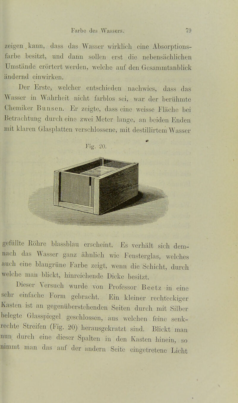 zeigen , kann, dass das Wasser wirldicli eine Absorptions- farbe besitzt, nnd dann sollen erst die nebensäcliliclien Umstände erörtert werden, Avelche auf den Gesammtanblick ändernd einwirken. Der Erste, welcher entscliieden nachwies, dass das ^Vasser in Wahrheit nicht farblos sei, war der berühmte Chemiker Bunsen. Er zeigte, dass eine weisse Fläche bei P)etrachtung durch eine zwei Meter lange, an beiden Enden mit klaren Glasplatten verschlossene, mit destillirtem Wasser Fig. 20. gefüllte Röhre blassblau erscheint. Es verhält sich dem- nach das Wasser ganz ähnlich wie Fensterglas, welches auch eine blaugrüne Farbe zeigt, wenn die Schicht, durch welche man bhckt, hinreichende Dicke besitzt. Dieser Versuch wurde von Professor Beetz in eine sehr einfache Form gebracht. Ein kleiner rechteckiger Kasten ist an gegenüberstehenden Seiten durch mit Silber belegte Glasspiegel geschlossen, aus welchen feine senk- rechte Streifen (Fig. 20) herausgekratzt sind. Blickt man nun durch eine dieser Spalten in den Kasten hinein, so nimmt man das auf der andern Seite eingetretene Licht