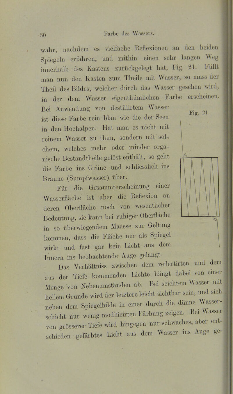 so Fig. 21. wahr, luiclidem es vielfache Reflexionen an den beiden Spiegeln erfahren, und mithin einen sehr langen Weg innerhalb des Kastens zurückgelegt hat, Fig. 21. Füllt man nun den Kasten zum Theile mit Wasser, so muss der Theil des Bildes, welcher durch das Wasser gesehen wird, in der dem Wasser eigenthümlichen Farbe erscheinen. Bei Anwendung von destillirtem Wasser ist diese F'arbe rein blau wie die der Seen in den Hochalpen. Hat man es nicht mit reinem Wasser zu thun, sondern mit sol-, chem, welches mehr oder minder orga- nische Bestandtheile gelöst enthält, so geht die Farbe ins Grüne und schüesshch ius Braune (Sumpfwasser) über. Fiü^ die GeBammterscheinung einer Wasserfläche ist aber die Reflexion an deren Oberfläche noch von wesentlicher Bedeutung, sie kann bei ruhiger Oberfläche in so überwiegendem Maasse zur Geltung kommen, dass die Fläche nur als Spiegel wkkt und fast gar kein Licht aus dem Innern ins beobachtende Auge gelangt. Das Verhältniss zwischen dem reflectirten und dem aus der Tiefe kommenden Lichte hängt dabei von emer Menge von Nebenumständen ab. Bei seichtem Wasser mit hellem Grunde wird der letztere leicht sichtbar sein, und sich neben dem Spiegelbilde in einer durch die dünne Wasser- schicht nur wenig modificirten Färbung zeigen. Bei Wassel von grösserer Tiefe wkd hingegen nur schwaches, aber ent- schieden gefärbtes Licht aus dem Wasser ins Auge ge-