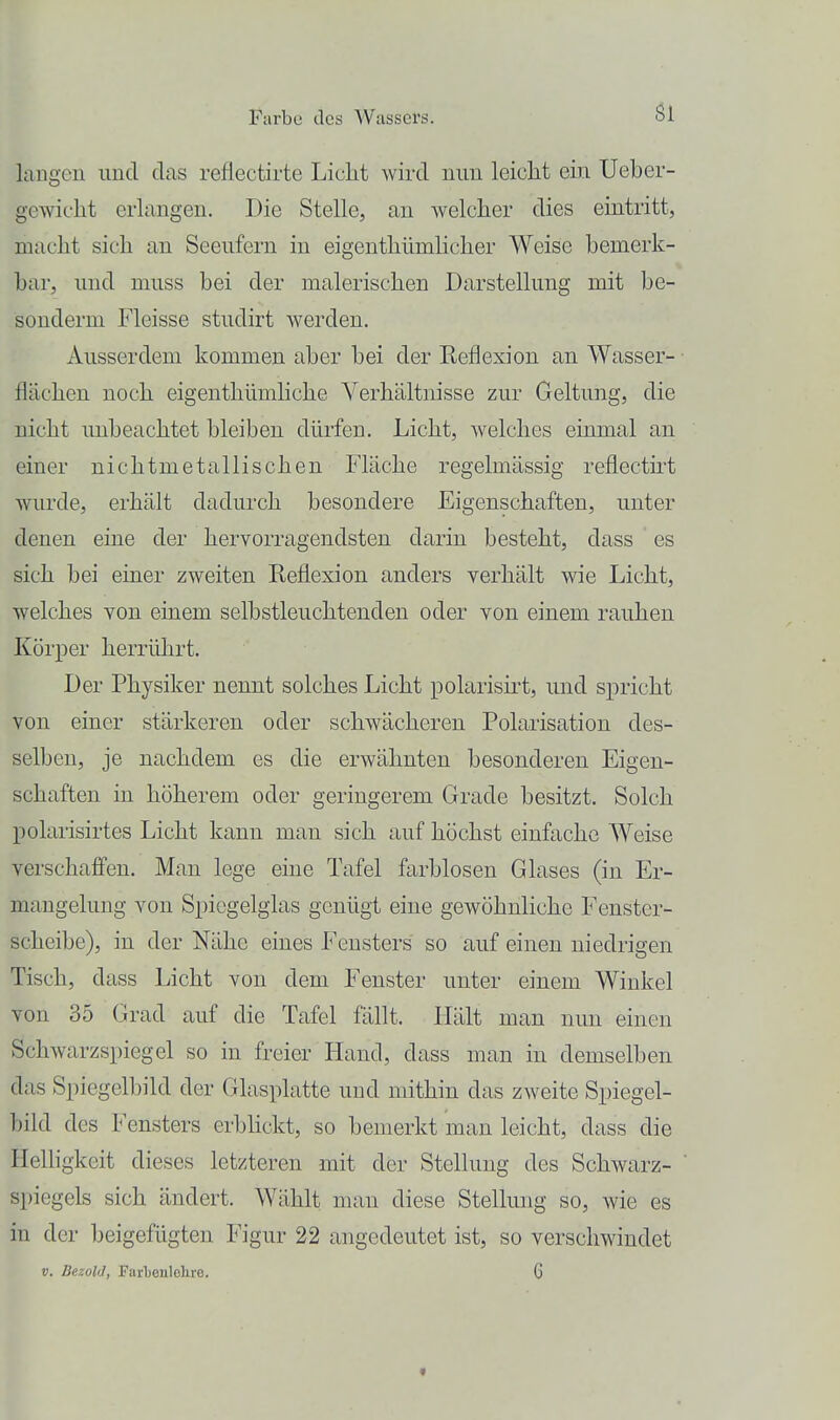 Öl langen und das reflectirte Licht wird mm leiclit ein Ueber- gewicbt erlangen. Die Stelle, an welcher dies eintritt, macht sich an Seeufern in eigenthümhcher Weise bemerk- bar, und muss bei der malerischen Darstellung mit be- sonderm Fleisse studirt Averden. Ausserdem kommen aber bei der Reflexion an Wasser- flächen noch eigenthümliche Verhältnisse zur Geltung, die nicht unbeachtet bleiben dürfen. Licht, welches einmal an einer nichtmetallischen Fläche regelmässig reflectirt wurde, erhält dadurch besondere Eigenschaften, unter denen eine der hervorragendsten darin besteht, dass es sich bei einer zweiten Reflexion anders verhält wie Licht, welches von einem selbstleuchtenden oder von einem rauhen Körper herrülirt. Der Physiker nennt solches Licht polarisirt, und spricht von einer stärkeren oder schwächeren Polarisation des- selben, je nachdem es die erwähnten besonderen Eigen- schaften in höherem oder geringerem Grade besitzt. Solch polarisirtes Licht kann man sich auf höchst einfache Weise verschaffen. Mau lege eine Tafel farblosen Glases (in Er- mangelung von Spiegelglas genügt eine gewöhnliche Fenster- scheibe), in der Nähe eines Fensters so auf einen niedrigen Tisch, dass Licht von dem Fenster unter einem Winkel von 35 Grad auf die Tafel fällt. Hält man nun einen Schwarzspiegel so in freier Hand, dass man in demselben das Spiegelbild der Glasplatte und mithin das zweite Spiegel- bild des Fensters erbhckt, so bemerkt man leicht, dass die Helhgkeit dieses letzteren mit dev Stellung des Schwarz- ' spiegeis sich ändert. Wählt man diese Stellung so, Avie es in der beigefügten Figur 22 angedeutet ist, so verschwindet V. Dezold, Farljenlelire. 6