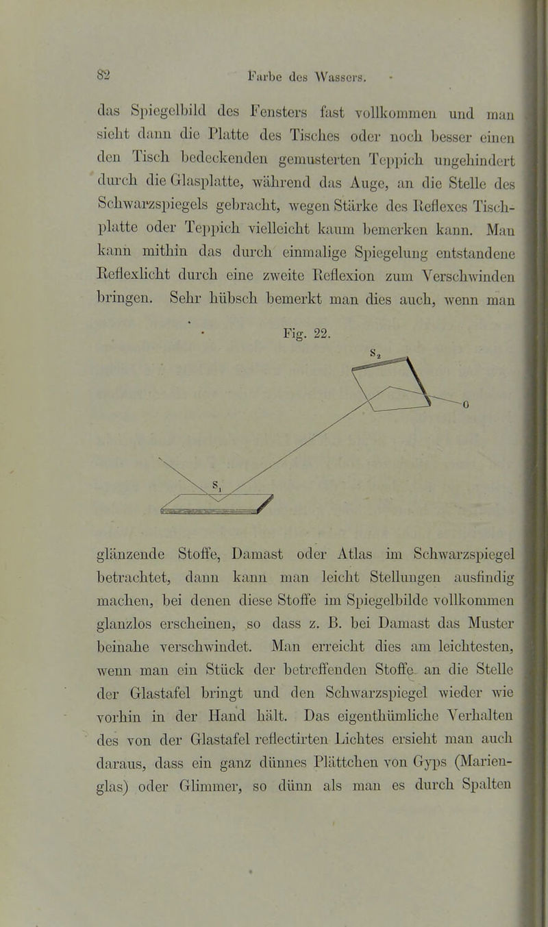 das Spiegelbild des Fensters fast vollkommen und man sieht dann die Platte des Tisches oder noch hesser einen den Tisch bedeckenden gemusterten Teppich ungehindert dm-ch die Glasplatte, während das Auge, an die Stelle des Schwarzspiegels gebracht, wegen Stärke des Reflexes Tisch- platte oder Teppich vielleicht kaum bemerken kann. Man kann mithin das durch einmalige Spiegelung entstandene Rcflexhcht durch eine zweite Reflexion zum Verschwinden bringen. Sehr hübsch bemerkt man dies auch, wenn man Fig. 22. 0 glänzende Stoffe, Damast oder Atlas im Schwarzspiegel betrachtet, dann kann man leicht Stellungen ausfindig machen, bei denen diese Stoffe im Spiegelbilde vollkommen glanzlos erscheinen, so dass z. B. bei Damast das Muster beinahe verschwindet. Man erreicht dies am leichtesten, wenn man ein Stück der betreffenden Stoffa an die Stelle der Glastafel bringt und den Schwarzspiegel wieder Avie vorhin in der Hand hält. Das eigenthümHche Verhalten des von der Glastafel reflectü-ten Lichtes ersieht man auch daraus, dass ein ganz dünnes Plättchen von Gyps (Marien- glas) oder Glimmer, so dünn als man es durch Spalten