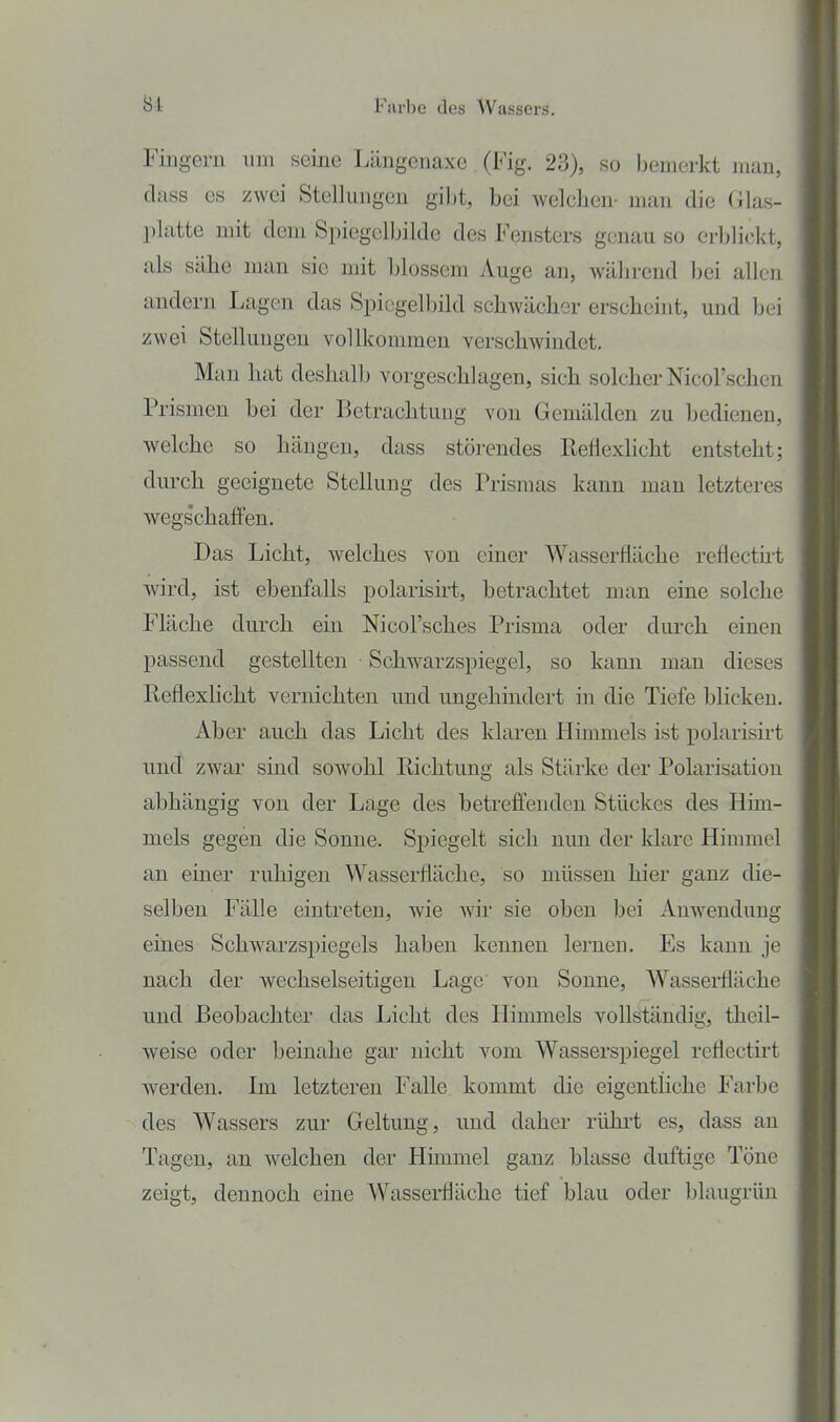 Fingern um seine Längenaxe (Fig. 23), so bemerkt man, dass CS zwei Stellungen gi})t, bei welchen- man die Glas- platte mit dem Spiegelbildc des Fensters genau so erblickt, als sähe man sie mit blossem Auge an, während bei allen andern Lagen das Spiegelbild schwächer erscheint, und bei zwei Stellungen vollkommen verschwindet. Man hat deshalb vorgeschlagen, sich solcher Nicol'schen Prismen bei der Betrachtung von Gemälden zu bedienen, welche so hängen, dass störendes Reflexlicht entsteht; durch geeignete Stellung des Prismas kann man letzteres wegschaffen. Das Licht, welches von einer Wasserfläche reflectht wird, ist ebenfalls polarisirt, betrachtet man eine solche Fläche durch ein Nicol'sches Prisma oder durch einen passend gestellten Schwarzspiegel, so kann man dieses ßeflexlicht vernichten und ungehindert in die Tiefe blicken. Aber auch das Licht des klaren Himmels ist polarisirt und zwar sind sowohl Richtung als Stärke der Polarisation abhängig von der Lage des hetreffenden Stückes des Him- mels gegen die Sonne. Spiegelt sich mm der klare Himmel an einer ruhigen Wasserfläche, so müssen hier ganz die- selben Fälle eintreten, wie Avir sie oben bei Anwendung eines Schwarzspiegels haben kennen lernen. Es kann je nach der wechselseitigen Lage von Sonne, Wassei*fläche und Beohachter das Licht des Himmels vollständig, theil- weise oder beinahe gar nicht vom Wasserspiegel reflecth't werden. Im letzteren Falle kommt die eigentliche Farbe des Wassers zur Geltung, und daher rührt es, dass an Tagen, an welchen der Hunmel ganz blasse duftige Töne zeigt, dennoch eine Wasserfläche tief blau oder blaugrün