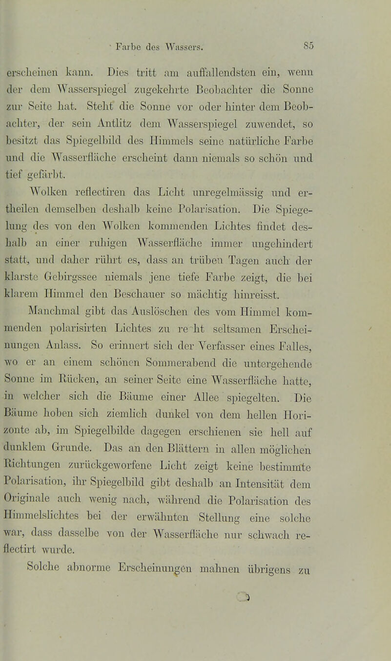ersclieinen kann. Dies tritt am auffallendsten ein, wenn der dem Wasserspiegel zugekehrte Beobacliter die Sonne zur Seite liat. Stellt die Sonne vor oder liinter dem Beob- achter, der sein Antlitz dem Wasserspiegel zuwendet, so besitzt das Spiegelbild des Himmels seine natürliclie Farbe und die W^asserfläche erscheint dann niemals so schön und tief gefärbt. Wolken reflectiren das Licht unregelmässig und er- theilen demselben deshalb keine Polarisation. Die Spiege- lung des von den Wolken kommenden Lichtes findet des- halb an einer ruhigen Wasserfläche immer ungehindert statt, und daher rührt es, dass an trüben Tagen auch der klarste Gebirgssee niemals jene tiefe Farbe zeigt, die bei klarem Himmel den Beschauer so mächtig hinreisst. Manchmal gibt das Auslöschen des vom Himmel kom- menden polarisirten Lichtes zu re ht seltsamen Erschei- nungen Anlass. So erinnert sich der Verfasser eines Falles, wo er an einem schönen Sommerabend die untergehende Sonne im Rücken, an seiner Seite eine W^asserfläche hatte, in welcher sich die Bäume einer Allee spiegelten. Die Bäume hoben sich ziemlich dunkel von dem hellen Hori- zonte ab, im Spiegelbilde dagegen erschienen sie hell auf dunklem Grunde. Das an den Blättern in allen möglichen Richtungen zurückgeworfene Licht zeigt keine bestimmte Polarisation, ihr Spiegelbild gibt deshalb an Intensität dem Originale auch wenig nach, während die Polarisation des Himmelslichtes bei der erwähnten Stellung eine solche war, dass dasselbe von der Wasserfläche nur schwach re- flectirt wurde. Solche abnorme Erscheinungen mahnen übrigens zu