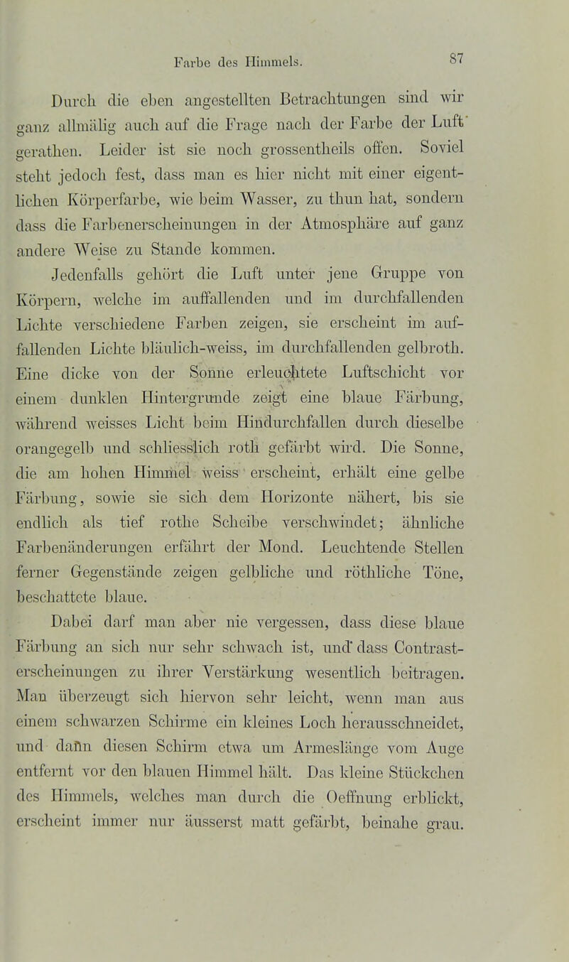 Durch die eben angestellten Betrachtungen sind wir ganz allmälig auch auf die Frage nach der Farbe der Luff gerathen. Leider ist sie noch grossentheils offen. Soviel steht jedoch fest, dass man es hier nicht mit einer eigent- hchen Körperfarbe, wie beim Wasser, zu thun hat, sondern dass die Farbenerscheinungen in der Atmosphäre auf ganz andere Weise zu Stande kommen, Jedenfalls gehört die Luft unter jene Gruppe von Körpern, welche im auffallenden und im durchfallenden Lichte verschiedene Farben zeigen, sie erscheint im auf- fallenden Lichte bläulich-weiss, im durchfallenden gelbroth. Eine dicke von der Sonne erleuchtete Luftschicht vor einem dunklen Hintergrunde zeigt eine blaue Färbung, während weisses Licht beim Hin durchfallen durch dieselbe orangegelb und schliesslich roth gefärbt wird. Die Sonne, die am hohen Himmel ■ weiss ' erscheint, erhält eine gelbe Färbung, sowie sie sich dem Horizonte nähert, bis sie endlich als tief rothe Scheibe verschwindet; ähnliche Farbenänderungen erfährt der Mond. Leuchtende Stellen ferner Gegenstände zeigen gelbliche und röthliche Töne, beschattete blaue. Dabei darf man aber nie vergessen, dass diese blaue Färbung an sich nur sehr schwach ist, und dass Contrast- erscheinungen zu ihrer Verstärkung wesentlich beitragen. Man überzeugt sich hiervon sehr leicht, wenn man aus einem schwarzen Schirme ein kleines Loch herausschneidet, und dafln diesen Schirm etwa um Armeslänge vom Auge entfernt vor den blauen Himmel hält. Das kleine Stückchen des Hiimnels, welches man durch die Oeffnung erbhckt, erscheint immer nur äusserst matt gefärbt, beinahe grau.