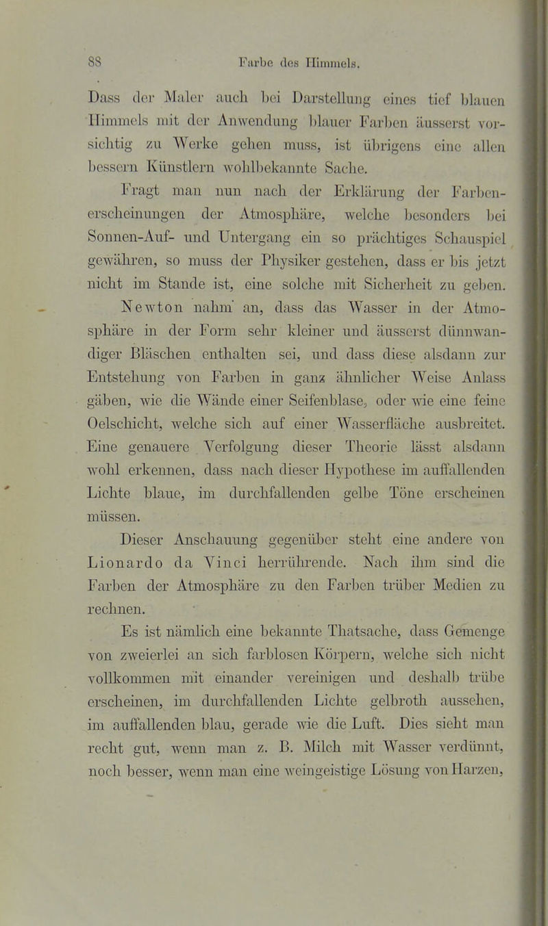 Dass der Maler auch bei Darstellung eines tief blauen Himmels mit der Anwendung blauer Farben äusserst vor- sichtig zu Werke gehen muss, ist übrigens eine allen bessern Künstlern wohlbekannte Sache. Fragt man nun nach der Erklärung der Farben- erscheinungen der Atmosphäre, welche besonders Ijei Sonnen-Auf- und Untergang ein so prächtiges Schauspiel gewähren, so muss der Physiker gestehen, dass er bis jetzt nicht im Stande ist, eine solche mit Sicherheit zu geben. Newton nahm an, dass das Wasser in der Atmo- sphäre m der Form sehr kleiner und äusserst dünnwan- diger Bläschen enthalten sei, und dass diese alsdann zur Entstehung von Farben in ganz ähnlicher Weise Anlass gäben, wie die Wände einer SeifenblasCj oder me eine feine Oelschicht, welche sich auf einer Wasserfläche ausbreitet. Eine genauere Verfolgung dieser Theorie lässt alsdann wohl erkennen, dass nach dieser Hypothese im auffallenden Lichte blaue, im durchfallenden gelbe Töne erscheinen müssen. Dieser Anschauung gegenüber steht eine andere von Lionardo da Vinci herrührende. Nach ihm sind die Farben der Atmosphäre zu den Farben trüber Medien zu rechnen. Es ist nämlich eine bekamite Thatsache, dass Gemenge von zweierlei an sich farblosen Körpern, welche sich nicht vollkommen mit einander vereinigen und deshalb trübe erscheinen, im durchfallenden Lichte gelbroth aussehen, im auffallenden blau, gerade wie die Luft. Dies sieht man recht gut, wenn man z. B. Milch mit Wasser verdünnt, noch besser, wenn man eine Aveingeistige Lösung von Harzen,