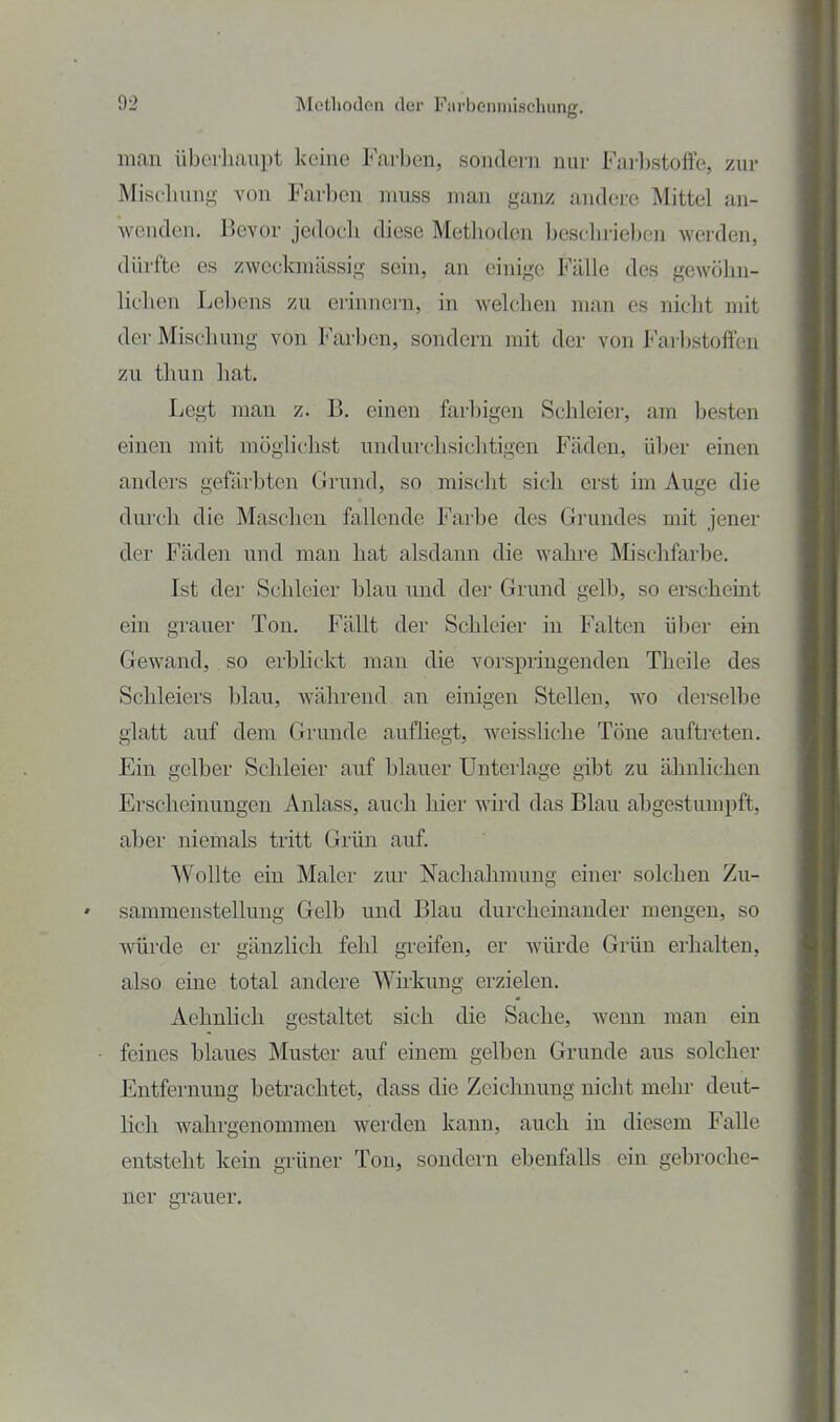 mau iiberliaupt keine Farben, sondei-n nur Farbstoffe, zur Miscliuug von Farben muss man ganz andere Mittel an- wenden. Bevor jedocli diese Metliodcn beschrieben werden, dürfte es zweckmässig sein, an einige Fälle des gewöhn- lichen Lebens zu erinnern, in welchen man es nicht mit der Mischung von Farben, sondern mit der von Farbstoffen zu thun hat. Legt man z. B. einen farbigen Schleier, am besten einen mit möglichst undurchsichtigen P^äden, über einen anders gefärbten Grund, so mischt sich erst im Auge die durch die Maschen fallende Farbe des Grundes mit jener der Fäden und man hat alsdann die wahre Mischfarbe. Ist der Schleier hlau und der Grund gelb, so erscheint ein grauer Ton. Fällt der Schleier in Falten über ein Gewand, so erblickt man die vorspringenden Thcile des Schleiers blau, während an einigen Stellen, wo derselbe glatt auf dem Grunde aufliegt, weissliclie Töne auftreten. Ein gelber Schleier auf blauer Unteiiage gibt zu ähnlichen Erscheinungen Anlass, auch hier wd das Blau abgestumpft, aber niemals tritt Grün auf. Wollte ein Maler zur Nachahmung einer solchen Zu- sammenstellung Gelb und Blau durcheinander mengen, so würde er gänzlich fehl greifen, er wüi'de Grün erhalten, also eine total andere Whkung erzielen. Aehnlich gestaltet sich die Sache, wenn man ein feines blaues Muster auf einem gelben Grunde aus solcher Entfernung betrachtet, dass die Zeichnung nicht mehi- deut- hch wahrgenommen werden kann, auch in diesem Falle entsteht kein grüner Ton, sondern ebenfaUs ein gebroche- ner gi'auer.