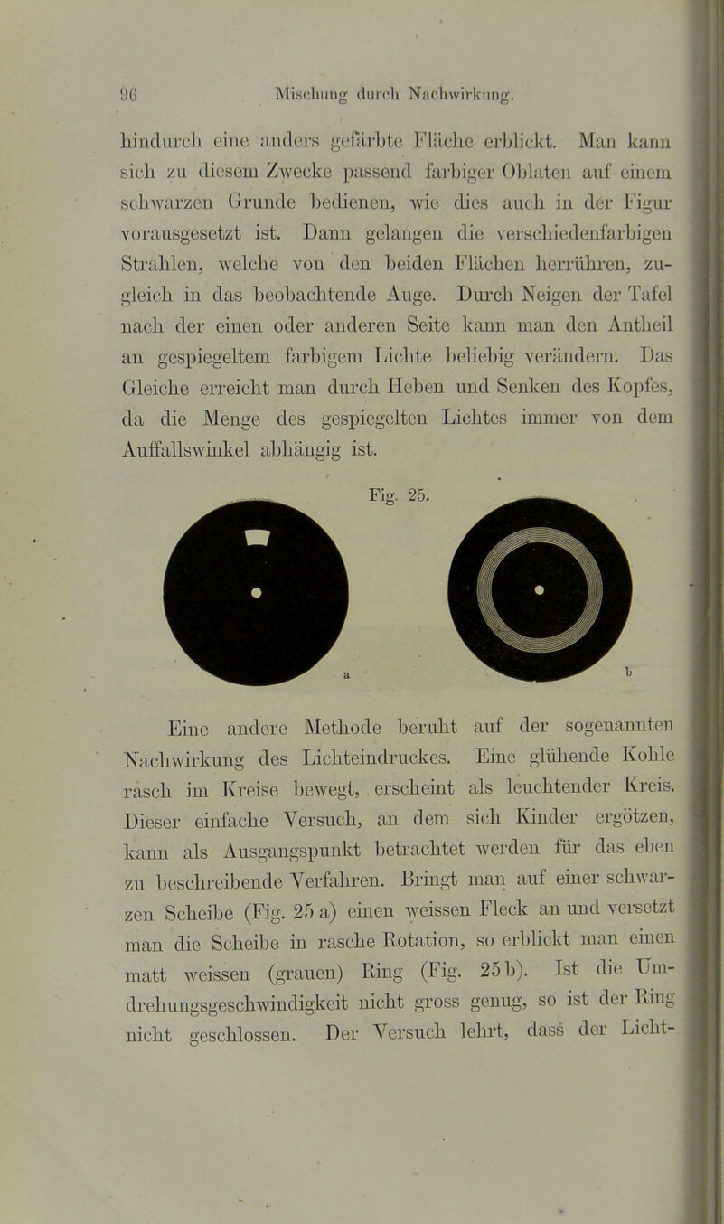 liincTurcli eine anders gefärbte Fläche erblickt. Man kann sicli /u diesem Zwecke passend farbiger Oblaten auf einem schwarzen Grunde bedienen, wie dies auch in der Figur vorausgesetzt ist. Dann gelangen die verschiedenfarbigen Strahlen, welche von den beiden Flächen herrühren, zu- gleich in das beobachtende Auge. Durch Neigen der Tafel nach der einen oder anderen Seite kann man den Antheil an gespiegeltem farbigem Lichte beliebig verändern. Das Gleiche erreicht man durch Heben und Senken des Kopfes, da die Menge des gespiegelten Lichtes immer von dem Auffallswinkel abhängig ist. Eine andere Methode beruht auf der sogenannten Nachwirkung des Lichteindruckes. Eine glühende Kohle rasch im Kreise bewegt, erscheint als leuchtender Kreis-. Dieser einfache Versuch, an dem sich Kinder ergötzen, kann als Ausgangspunkt betrachtet werden flu- das eben zu beschreibende Verfahren. Bringt mau auf einer schwar- zen Scheibe (Fig. 25 a) einen weissen Fleck an und versetzt man die Scheibe in rasche Rotation, so erblickt man einen matt weissen (grauen) Ring (Fig. 25 b). Ist die Um- drehungsgeschwindigkeit nicht gross genug, so ist der Rinp- nicht geschlossen. Der Versuch lehrt, dass der Licht-