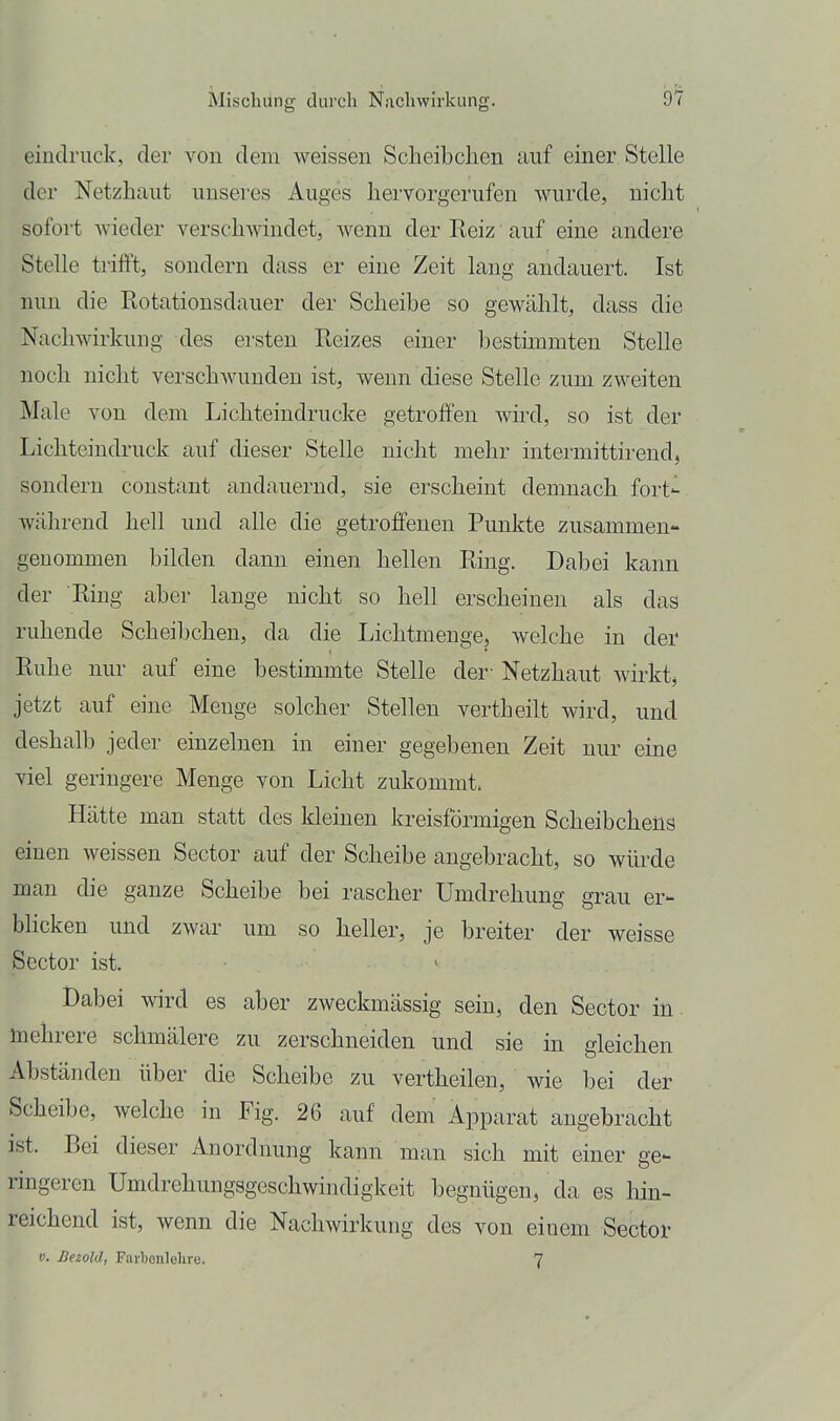 eindruck, der von dem weissen Scheibchen auf einer Stelle der Netzhaut unseres Auges hervorgerufen wurde, nicht sofort wieder verschwindet, wenn der Reiz auf eine andere Stelle trifl\ sondern dass er eine Zeit lang andauert. Ist nun die Rotationsdauer der Scheibe so gewählt, dass die Nachwirkung des ersten Reizes einer bestimmten Stelle noch nicht verschwunden ist, wenn diese Stelle zum zweiten Male von dem Lichteindrucke getroffen wird, so ist der Lichteindruck auf dieser Stelle nicht mehr intermittirend, sondern constaut andauernd, sie erscheint demnach fort- während hell und alle die getroffenen Punkte zusammen- genommen bilden dann einen hellen Ring. Dabei kann der Ring aber lange nicht so hell erscheinen als das ruhende Scheibchen, da die Lichtmenge, welche in der Ruhe nur auf eine bestimmte Stelle der' Netzhaut wirkt jetzt auf eine Menge solcher Stellen vertheilt wird, und deshalb jeder einzelnen in einer gegebenen Zeit nur eine viel geringere Menge von Licht zukommt. Hätte man statt des kleinen kreisförmigen Scheibcbeüs einen weissen Sector auf der Scheibe angebracht, so würde man die ganze Scheibe bei rascher Umdrehung grau er- blicken und zwar um so heller, je breiter der weisse Sector ist. Dabei wird es aber zweckmässig sein, den Sector in mehrere schmälere zu zerschneiden und sie in gleichen Abständen über die Scheibe zu vertheilen, wie bei der Scheibe, welche in Fig. 26 auf dem' Apparat angebracht ist. Bei dieser Anordnung kann man sich mit einer ge- ringeren Umdrehungsgeschwindigkeit begnügen, da es lün- reichend ist, wenn die Nachwirkung des von einem Sector V. Bezold, Farljonlelire. 7